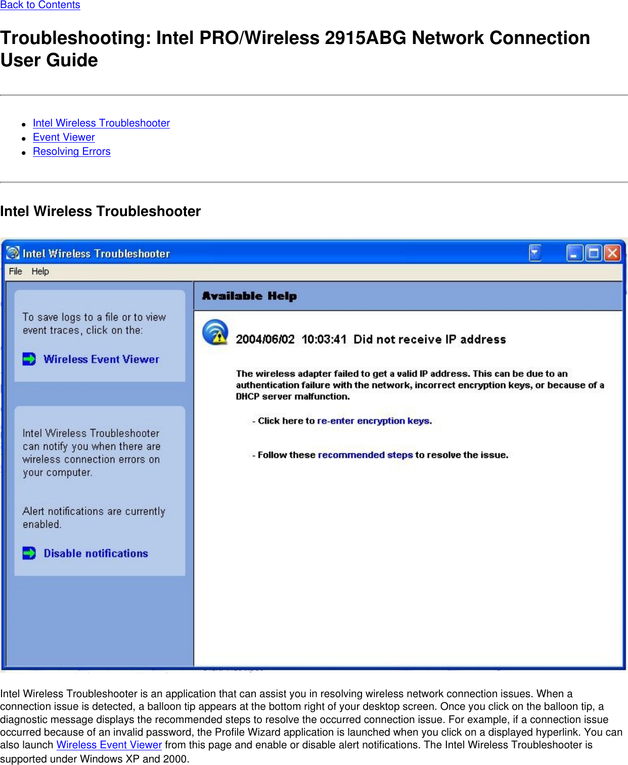 Back to ContentsTroubleshooting: Intel PRO/Wireless 2915ABG Network Connection User Guide●     Intel Wireless Troubleshooter●     Event Viewer●     Resolving ErrorsIntel Wireless Troubleshooter Intel Wireless Troubleshooter is an application that can assist you in resolving wireless network connection issues. When a connection issue is detected, a balloon tip appears at the bottom right of your desktop screen. Once you click on the balloon tip, a diagnostic message displays the recommended steps to resolve the occurred connection issue. For example, if a connection issue occurred because of an invalid password, the Profile Wizard application is launched when you click on a displayed hyperlink. You can also launch Wireless Event Viewer from this page and enable or disable alert notifications. The Intel Wireless Troubleshooter is supported under Windows XP and 2000.