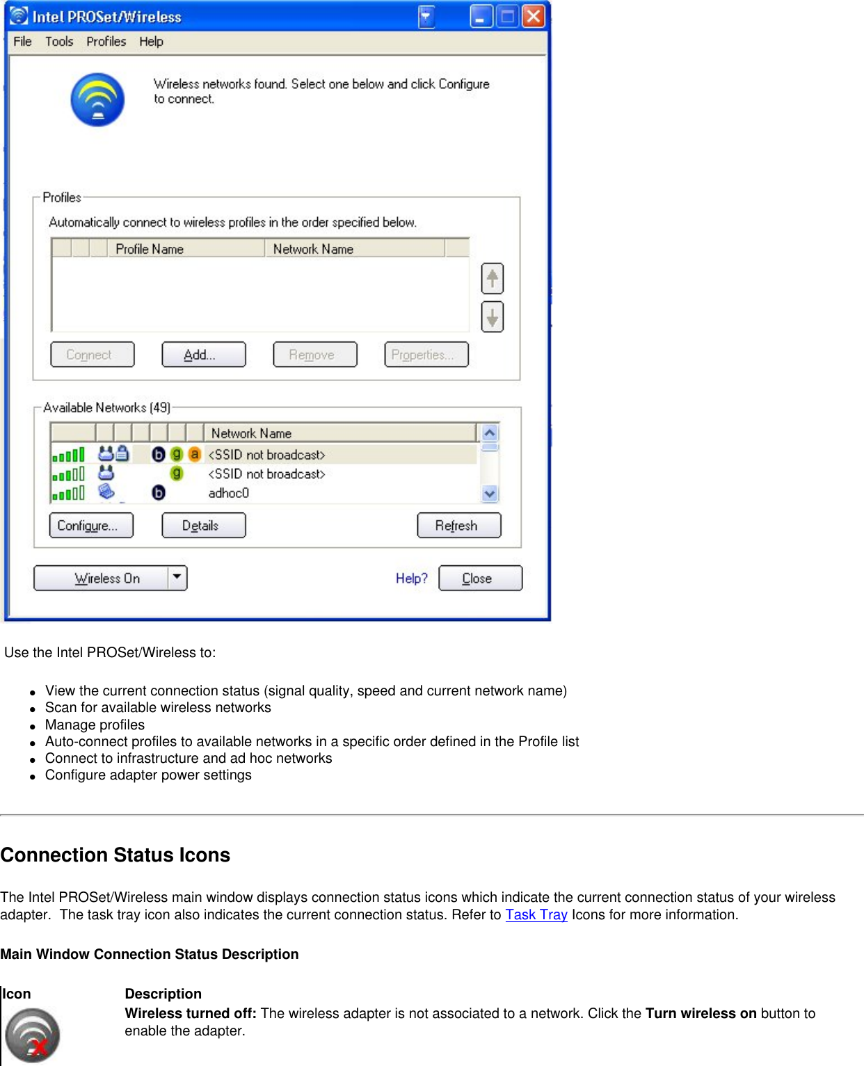  Use the Intel PROSet/Wireless to:●     View the current connection status (signal quality, speed and current network name)●     Scan for available wireless networks●     Manage profiles●     Auto-connect profiles to available networks in a specific order defined in the Profile list●     Connect to infrastructure and ad hoc networks●     Configure adapter power settingsConnection Status IconsThe Intel PROSet/Wireless main window displays connection status icons which indicate the current connection status of your wireless adapter.  The task tray icon also indicates the current connection status. Refer to Task Tray Icons for more information.Main Window Connection Status Description Icon DescriptionWireless turned off: The wireless adapter is not associated to a network. Click the Turn wireless on button to enable the adapter. 