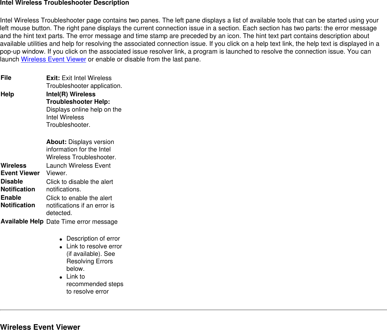 Intel Wireless Troubleshooter DescriptionIntel Wireless Troubleshooter page contains two panes. The left pane displays a list of available tools that can be started using your left mouse button. The right pane displays the current connection issue in a section. Each section has two parts: the error message and the hint text parts. The error message and time stamp are preceded by an icon. The hint text part contains description about available utilities and help for resolving the associated connection issue. If you click on a help text link, the help text is displayed in a pop-up window. If you click on the associated issue resolver link, a program is launched to resolve the connection issue. You can launch Wireless Event Viewer or enable or disable from the last pane.File Exit: Exit Intel Wireless Troubleshooter application.Help Intel(R) Wireless Troubleshooter Help: Displays online help on the Intel Wireless Troubleshooter.About: Displays version information for the Intel Wireless Troubleshooter.  Wireless Event Viewer Launch Wireless Event Viewer.Disable Notification Click to disable the alert notifications.  Enable Notification Click to enable the alert notifications if an error is detected.Available Help Date Time error message ●     Description of error●     Link to resolve error (if available). See Resolving Errors below.●     Link to recommended steps to resolve errorWireless Event Viewer