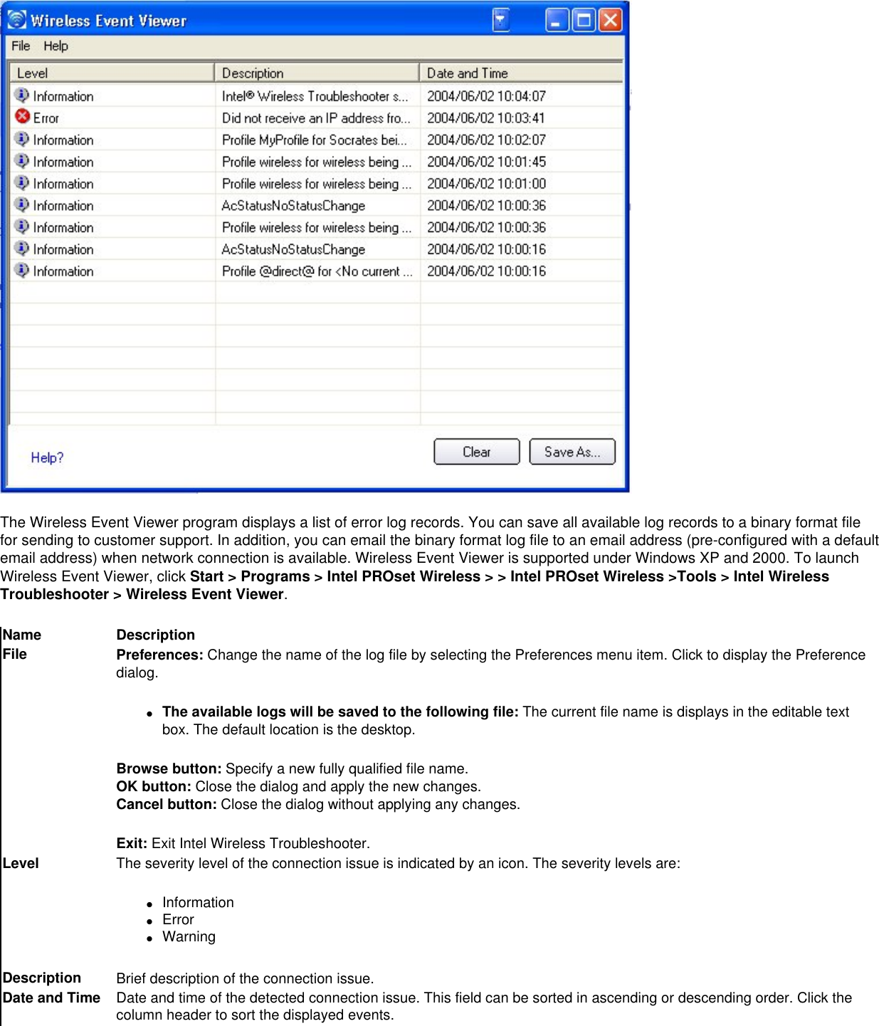 The Wireless Event Viewer program displays a list of error log records. You can save all available log records to a binary format file for sending to customer support. In addition, you can email the binary format log file to an email address (pre-configured with a default email address) when network connection is available. Wireless Event Viewer is supported under Windows XP and 2000. To launch Wireless Event Viewer, click Start &gt; Programs &gt; Intel PROset Wireless &gt; &gt; Intel PROset Wireless &gt;Tools &gt; Intel Wireless Troubleshooter &gt; Wireless Event Viewer.Name DescriptionFile Preferences: Change the name of the log file by selecting the Preferences menu item. Click to display the Preference dialog. ●     The available logs will be saved to the following file: The current file name is displays in the editable text box. The default location is the desktop.Browse button: Specify a new fully qualified file name.OK button: Close the dialog and apply the new changes.Cancel button: Close the dialog without applying any changes.Exit: Exit Intel Wireless Troubleshooter.Level The severity level of the connection issue is indicated by an icon. The severity levels are:●     Information●     Error●     WarningDescription Brief description of the connection issue.Date and Time Date and time of the detected connection issue. This field can be sorted in ascending or descending order. Click the column header to sort the displayed events.