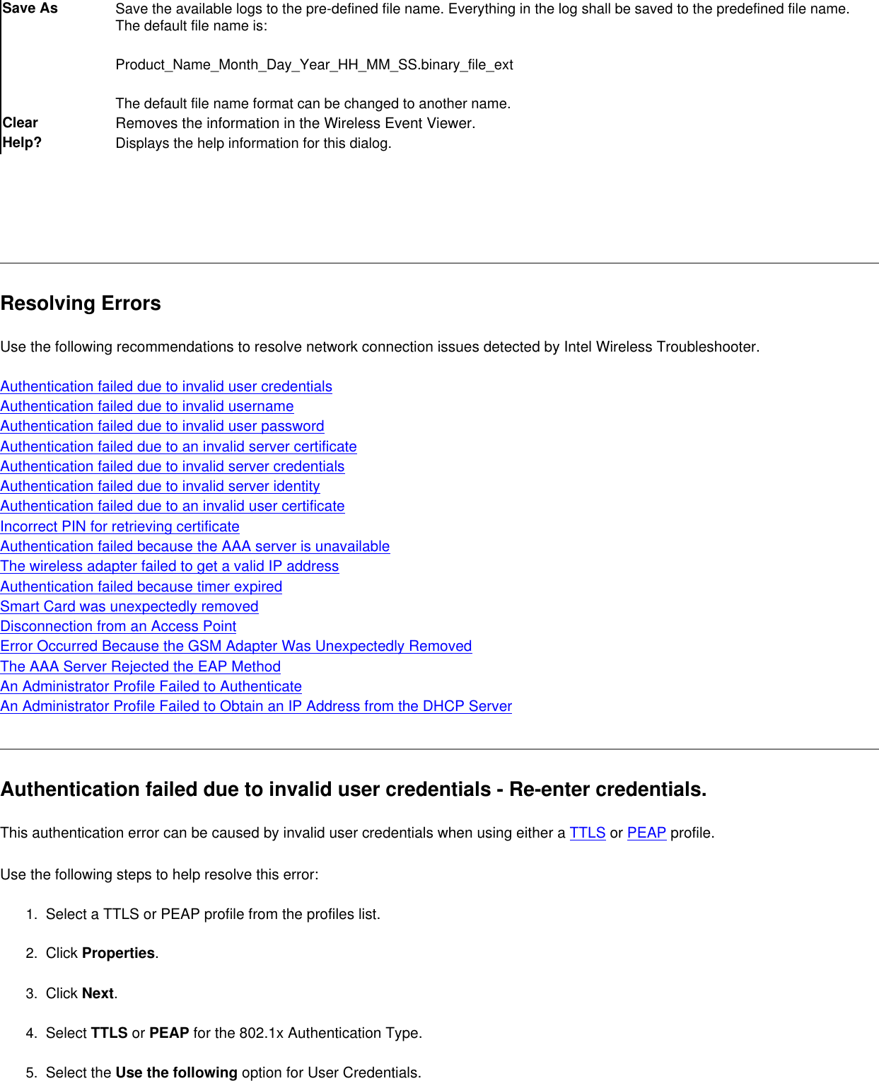 Save As Save the available logs to the pre-defined file name. Everything in the log shall be saved to the predefined file name. The default file name is:Product_Name_Month_Day_Year_HH_MM_SS.binary_file_extThe default file name format can be changed to another name.Clear Removes the information in the Wireless Event Viewer.Help? Displays the help information for this dialog.  Resolving ErrorsUse the following recommendations to resolve network connection issues detected by Intel Wireless Troubleshooter.    Authentication failed due to invalid user credentialsAuthentication failed due to invalid usernameAuthentication failed due to invalid user passwordAuthentication failed due to an invalid server certificateAuthentication failed due to invalid server credentialsAuthentication failed due to invalid server identityAuthentication failed due to an invalid user certificateIncorrect PIN for retrieving certificateAuthentication failed because the AAA server is unavailableThe wireless adapter failed to get a valid IP addressAuthentication failed because timer expiredSmart Card was unexpectedly removedDisconnection from an Access Point Error Occurred Because the GSM Adapter Was Unexpectedly Removed The AAA Server Rejected the EAP Method An Administrator Profile Failed to Authenticate An Administrator Profile Failed to Obtain an IP Address from the DHCP ServerAuthentication failed due to invalid user credentials - Re-enter credentials.This authentication error can be caused by invalid user credentials when using either a TTLS or PEAP profile.   Use the following steps to help resolve this error:1.  Select a TTLS or PEAP profile from the profiles list. 2.  Click Properties. 3.  Click Next.4.  Select TTLS or PEAP for the 802.1x Authentication Type.5.  Select the Use the following option for User Credentials.