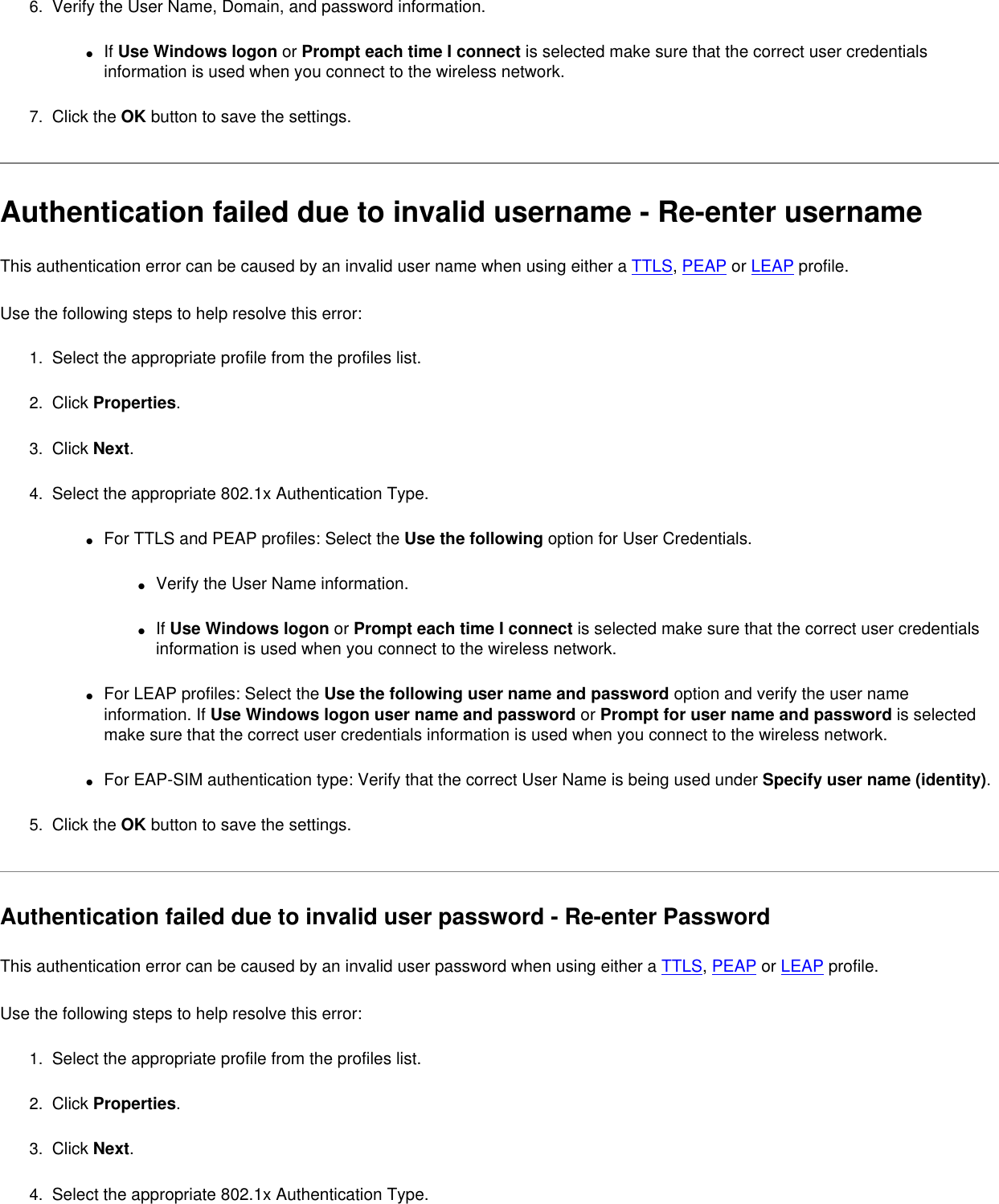 6.  Verify the User Name, Domain, and password information.●     If Use Windows logon or Prompt each time I connect is selected make sure that the correct user credentials information is used when you connect to the wireless network.7.  Click the OK button to save the settings. Authentication failed due to invalid username - Re-enter usernameThis authentication error can be caused by an invalid user name when using either a TTLS, PEAP or LEAP profile.   Use the following steps to help resolve this error:1.  Select the appropriate profile from the profiles list. 2.  Click Properties. 3.  Click Next.4.  Select the appropriate 802.1x Authentication Type.●     For TTLS and PEAP profiles: Select the Use the following option for User Credentials.●     Verify the User Name information.●     If Use Windows logon or Prompt each time I connect is selected make sure that the correct user credentials information is used when you connect to the wireless network.●     For LEAP profiles: Select the Use the following user name and password option and verify the user name information. If Use Windows logon user name and password or Prompt for user name and password is selected make sure that the correct user credentials information is used when you connect to the wireless network.●     For EAP-SIM authentication type: Verify that the correct User Name is being used under Specify user name (identity).5.  Click the OK button to save the settings. Authentication failed due to invalid user password - Re-enter PasswordThis authentication error can be caused by an invalid user password when using either a TTLS, PEAP or LEAP profile.   Use the following steps to help resolve this error:1.  Select the appropriate profile from the profiles list. 2.  Click Properties. 3.  Click Next.4.  Select the appropriate 802.1x Authentication Type.