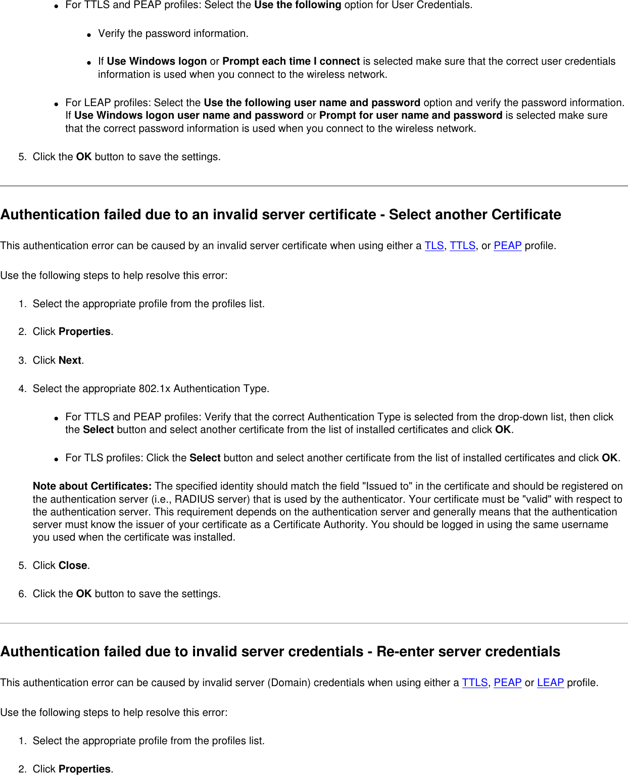 ●     For TTLS and PEAP profiles: Select the Use the following option for User Credentials.●     Verify the password information.●     If Use Windows logon or Prompt each time I connect is selected make sure that the correct user credentials information is used when you connect to the wireless network.●     For LEAP profiles: Select the Use the following user name and password option and verify the password information. If Use Windows logon user name and password or Prompt for user name and password is selected make sure that the correct password information is used when you connect to the wireless network.5.  Click the OK button to save the settings. Authentication failed due to an invalid server certificate - Select another Certificate This authentication error can be caused by an invalid server certificate when using either a TLS, TTLS, or PEAP profile.   Use the following steps to help resolve this error:1.  Select the appropriate profile from the profiles list. 2.  Click Properties. 3.  Click Next.4.  Select the appropriate 802.1x Authentication Type.●     For TTLS and PEAP profiles: Verify that the correct Authentication Type is selected from the drop-down list, then click the Select button and select another certificate from the list of installed certificates and click OK.●     For TLS profiles: Click the Select button and select another certificate from the list of installed certificates and click OK. Note about Certificates: The specified identity should match the field &quot;Issued to&quot; in the certificate and should be registered on the authentication server (i.e., RADIUS server) that is used by the authenticator. Your certificate must be &quot;valid&quot; with respect to the authentication server. This requirement depends on the authentication server and generally means that the authentication server must know the issuer of your certificate as a Certificate Authority. You should be logged in using the same username you used when the certificate was installed. 5.  Click Close. 6.  Click the OK button to save the settings. Authentication failed due to invalid server credentials - Re-enter server credentials This authentication error can be caused by invalid server (Domain) credentials when using either a TTLS, PEAP or LEAP profile.   Use the following steps to help resolve this error:1.  Select the appropriate profile from the profiles list. 2.  Click Properties. 