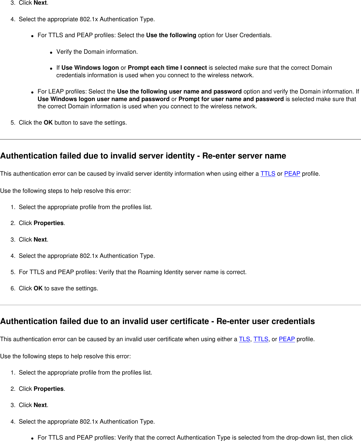 3.  Click Next.4.  Select the appropriate 802.1x Authentication Type.●     For TTLS and PEAP profiles: Select the Use the following option for User Credentials.●     Verify the Domain information.●     If Use Windows logon or Prompt each time I connect is selected make sure that the correct Domain credentials information is used when you connect to the wireless network.●     For LEAP profiles: Select the Use the following user name and password option and verify the Domain information. If Use Windows logon user name and password or Prompt for user name and password is selected make sure that the correct Domain information is used when you connect to the wireless network.5.  Click the OK button to save the settings. Authentication failed due to invalid server identity - Re-enter server name This authentication error can be caused by invalid server identity information when using either a TTLS or PEAP profile.   Use the following steps to help resolve this error:1.  Select the appropriate profile from the profiles list. 2.  Click Properties. 3.  Click Next.4.  Select the appropriate 802.1x Authentication Type.5.  For TTLS and PEAP profiles: Verify that the Roaming Identity server name is correct.6.  Click OK to save the settings. Authentication failed due to an invalid user certificate - Re-enter user credentials This authentication error can be caused by an invalid user certificate when using either a TLS, TTLS, or PEAP profile.   Use the following steps to help resolve this error:1.  Select the appropriate profile from the profiles list. 2.  Click Properties. 3.  Click Next.4.  Select the appropriate 802.1x Authentication Type.●     For TTLS and PEAP profiles: Verify that the correct Authentication Type is selected from the drop-down list, then click 