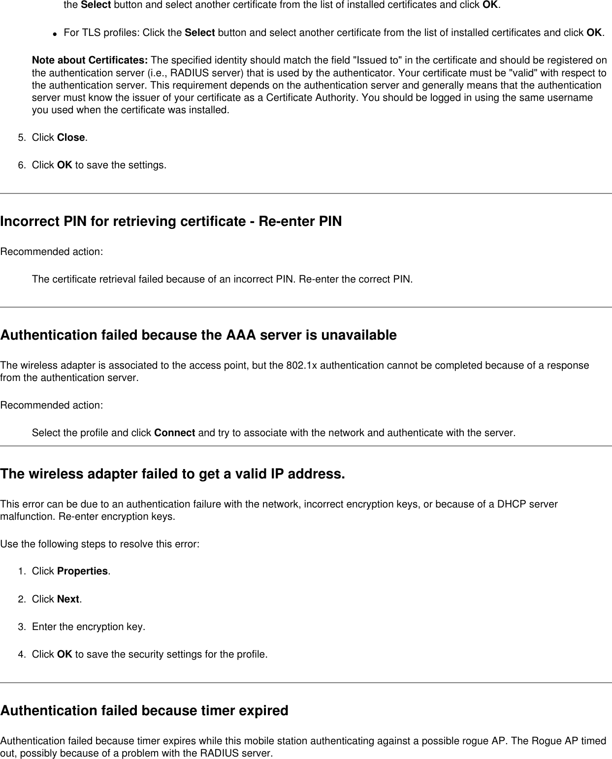 the Select button and select another certificate from the list of installed certificates and click OK.●     For TLS profiles: Click the Select button and select another certificate from the list of installed certificates and click OK. Note about Certificates: The specified identity should match the field &quot;Issued to&quot; in the certificate and should be registered on the authentication server (i.e., RADIUS server) that is used by the authenticator. Your certificate must be &quot;valid&quot; with respect to the authentication server. This requirement depends on the authentication server and generally means that the authentication server must know the issuer of your certificate as a Certificate Authority. You should be logged in using the same username you used when the certificate was installed. 5.  Click Close. 6.  Click OK to save the settings. Incorrect PIN for retrieving certificate - Re-enter PIN Recommended action:The certificate retrieval failed because of an incorrect PIN. Re-enter the correct PIN.Authentication failed because the AAA server is unavailableThe wireless adapter is associated to the access point, but the 802.1x authentication cannot be completed because of a response from the authentication server.Recommended action:Select the profile and click Connect and try to associate with the network and authenticate with the server.The wireless adapter failed to get a valid IP address. This error can be due to an authentication failure with the network, incorrect encryption keys, or because of a DHCP server malfunction. Re-enter encryption keys. Use the following steps to resolve this error:1.  Click Properties.2.  Click Next.3.  Enter the encryption key.4.  Click OK to save the security settings for the profile. Authentication failed because timer expiredAuthentication failed because timer expires while this mobile station authenticating against a possible rogue AP. The Rogue AP timed out, possibly because of a problem with the RADIUS server. 