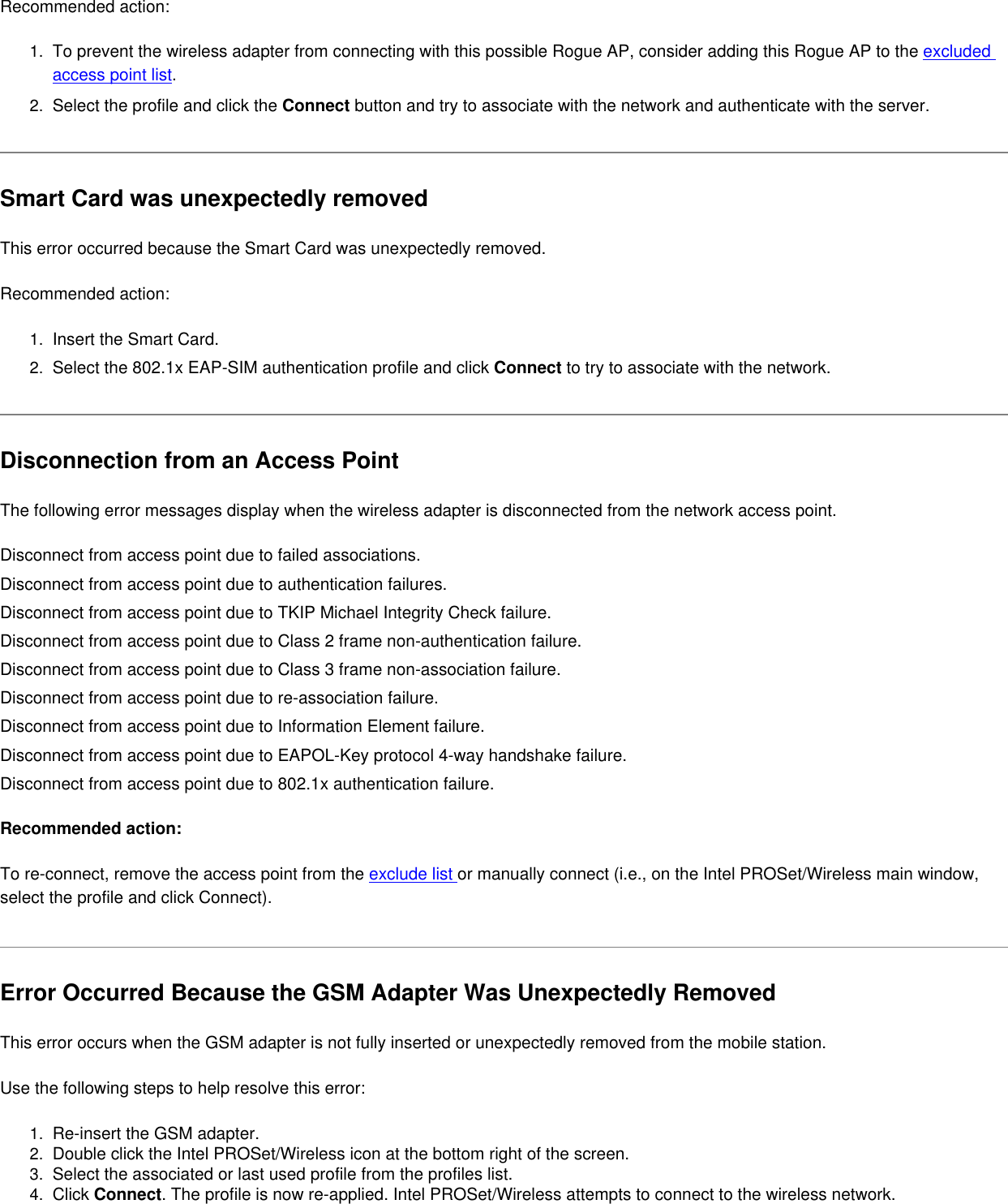 Recommended action:1.  To prevent the wireless adapter from connecting with this possible Rogue AP, consider adding this Rogue AP to the excluded access point list.2.  Select the profile and click the Connect button and try to associate with the network and authenticate with the server.Smart Card was unexpectedly removedThis error occurred because the Smart Card was unexpectedly removed. Recommended action:1.  Insert the Smart Card.2.  Select the 802.1x EAP-SIM authentication profile and click Connect to try to associate with the network. Disconnection from an Access PointThe following error messages display when the wireless adapter is disconnected from the network access point.Disconnect from access point due to failed associations.Disconnect from access point due to authentication failures.Disconnect from access point due to TKIP Michael Integrity Check failure.Disconnect from access point due to Class 2 frame non-authentication failure.Disconnect from access point due to Class 3 frame non-association failure.Disconnect from access point due to re-association failure.Disconnect from access point due to Information Element failure.Disconnect from access point due to EAPOL-Key protocol 4-way handshake failure.Disconnect from access point due to 802.1x authentication failure.Recommended action:To re-connect, remove the access point from the exclude list or manually connect (i.e., on the Intel PROSet/Wireless main window, select the profile and click Connect).  Error Occurred Because the GSM Adapter Was Unexpectedly RemovedThis error occurs when the GSM adapter is not fully inserted or unexpectedly removed from the mobile station.   Use the following steps to help resolve this error:1.  Re-insert the GSM adapter.2.  Double click the Intel PROSet/Wireless icon at the bottom right of the screen.3.  Select the associated or last used profile from the profiles list.4.  Click Connect. The profile is now re-applied. Intel PROSet/Wireless attempts to connect to the wireless network.