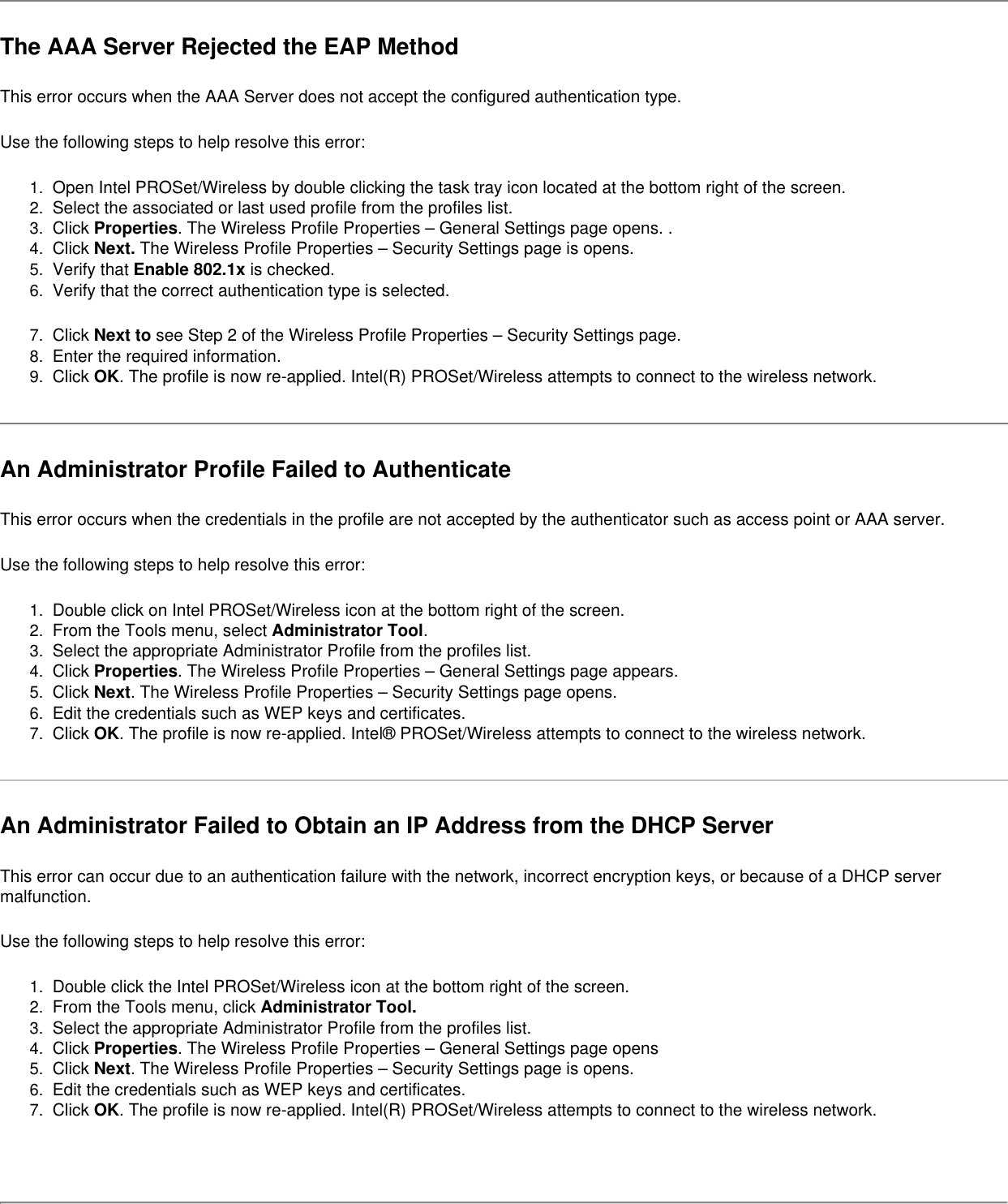 The AAA Server Rejected the EAP MethodThis error occurs when the AAA Server does not accept the configured authentication type.   Use the following steps to help resolve this error:1.  Open Intel PROSet/Wireless by double clicking the task tray icon located at the bottom right of the screen.2.  Select the associated or last used profile from the profiles list. 3.  Click Properties. The Wireless Profile Properties – General Settings page opens. .4.  Click Next. The Wireless Profile Properties – Security Settings page is opens.5.  Verify that Enable 802.1x is checked. 6.  Verify that the correct authentication type is selected.7.  Click Next to see Step 2 of the Wireless Profile Properties – Security Settings page.8.  Enter the required information.9.  Click OK. The profile is now re-applied. Intel(R) PROSet/Wireless attempts to connect to the wireless network.An Administrator Profile Failed to AuthenticateThis error occurs when the credentials in the profile are not accepted by the authenticator such as access point or AAA server.   Use the following steps to help resolve this error:1.  Double click on Intel PROSet/Wireless icon at the bottom right of the screen.2.  From the Tools menu, select Administrator Tool.3.  Select the appropriate Administrator Profile from the profiles list.4.  Click Properties. The Wireless Profile Properties – General Settings page appears.5.  Click Next. The Wireless Profile Properties – Security Settings page opens. 6.  Edit the credentials such as WEP keys and certificates.7.  Click OK. The profile is now re-applied. Intel® PROSet/Wireless attempts to connect to the wireless network.An Administrator Failed to Obtain an IP Address from the DHCP ServerThis error can occur due to an authentication failure with the network, incorrect encryption keys, or because of a DHCP server malfunction.Use the following steps to help resolve this error:1.  Double click the Intel PROSet/Wireless icon at the bottom right of the screen.2.  From the Tools menu, click Administrator Tool.3.  Select the appropriate Administrator Profile from the profiles list.4.  Click Properties. The Wireless Profile Properties – General Settings page opens5.  Click Next. The Wireless Profile Properties – Security Settings page is opens.6.  Edit the credentials such as WEP keys and certificates.7.  Click OK. The profile is now re-applied. Intel(R) PROSet/Wireless attempts to connect to the wireless network.  