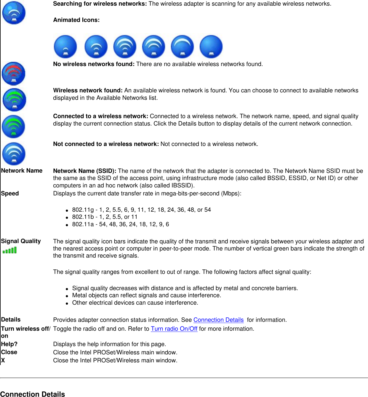 Searching for wireless networks: The wireless adapter is scanning for any available wireless networks. Animated Icons: No wireless networks found: There are no available wireless networks found. Wireless network found: An available wireless network is found. You can choose to connect to available networks displayed in the Available Networks list.   Connected to a wireless network: Connected to a wireless network. The network name, speed, and signal quality display the current connection status. Click the Details button to display details of the current network connection.Not connected to a wireless network: Not connected to a wireless network.Network Name Network Name (SSID): The name of the network that the adapter is connected to. The Network Name SSID must be the same as the SSID of the access point, using infrastructure mode (also called BSSID, ESSID, or Net ID) or other computers in an ad hoc network (also called IBSSID).Speed Displays the current date transfer rate in mega-bits-per-second (Mbps):●     802.11g - 1, 2, 5.5, 6, 9, 11, 12, 18, 24, 36, 48, or 54●     802.11b - 1, 2, 5.5, or 11●     802.11a - 54, 48, 36, 24, 18, 12, 9, 6Signal Quality The signal quality icon bars indicate the quality of the transmit and receive signals between your wireless adapter and the nearest access point or computer in peer-to-peer mode. The number of vertical green bars indicate the strength of the transmit and receive signals. The signal quality ranges from excellent to out of range. The following factors affect signal quality:●     Signal quality decreases with distance and is affected by metal and concrete barriers.●     Metal objects can reflect signals and cause interference.●     Other electrical devices can cause interference.Details  Provides adapter connection status information. See Connection Details  for information. Turn wireless off/on Toggle the radio off and on. Refer to Turn radio On/Off for more information.Help? Displays the help information for this page. Close Close the Intel PROSet/Wireless main window.XClose the Intel PROSet/Wireless main window.Connection Details 