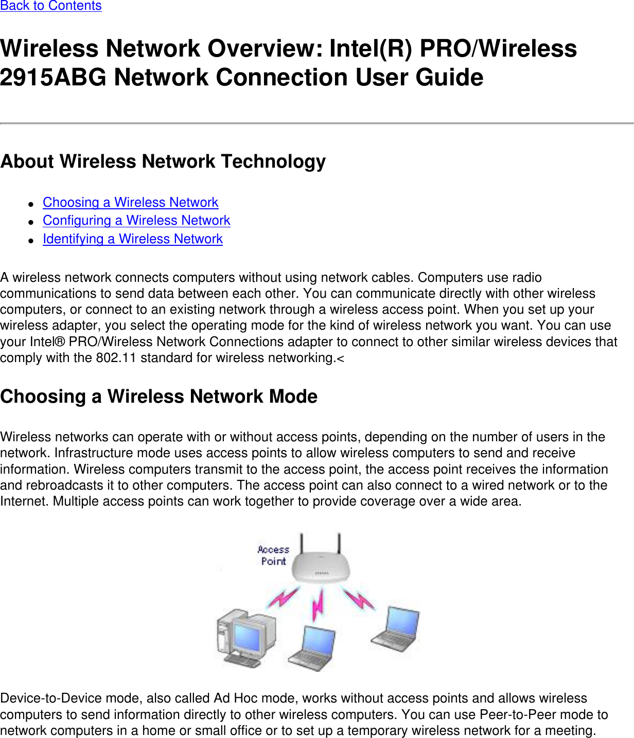 Back to ContentsWireless Network Overview: Intel(R) PRO/Wireless 2915ABG Network Connection User GuideAbout Wireless Network Technology●     Choosing a Wireless Network●     Configuring a Wireless Network●     Identifying a Wireless NetworkA wireless network connects computers without using network cables. Computers use radio communications to send data between each other. You can communicate directly with other wireless computers, or connect to an existing network through a wireless access point. When you set up your wireless adapter, you select the operating mode for the kind of wireless network you want. You can use your Intel® PRO/Wireless Network Connections adapter to connect to other similar wireless devices that comply with the 802.11 standard for wireless networking.&lt; Choosing a Wireless Network ModeWireless networks can operate with or without access points, depending on the number of users in the network. Infrastructure mode uses access points to allow wireless computers to send and receive information. Wireless computers transmit to the access point, the access point receives the information and rebroadcasts it to other computers. The access point can also connect to a wired network or to the Internet. Multiple access points can work together to provide coverage over a wide area. Device-to-Device mode, also called Ad Hoc mode, works without access points and allows wireless computers to send information directly to other wireless computers. You can use Peer-to-Peer mode to network computers in a home or small office or to set up a temporary wireless network for a meeting. 