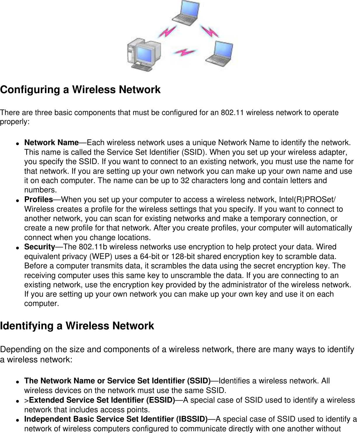 Configuring a Wireless NetworkThere are three basic components that must be configured for an 802.11 wireless network to operate properly: ●     Network Name—Each wireless network uses a unique Network Name to identify the network. This name is called the Service Set Identifier (SSID). When you set up your wireless adapter, you specify the SSID. If you want to connect to an existing network, you must use the name for that network. If you are setting up your own network you can make up your own name and use it on each computer. The name can be up to 32 characters long and contain letters and numbers.●     Profiles—When you set up your computer to access a wireless network, Intel(R)PROSet/Wireless creates a profile for the wireless settings that you specify. If you want to connect to another network, you can scan for existing networks and make a temporary connection, or create a new profile for that network. After you create profiles, your computer will automatically connect when you change locations.●     Security—The 802.11b wireless networks use encryption to help protect your data. Wired equivalent privacy (WEP) uses a 64-bit or 128-bit shared encryption key to scramble data. Before a computer transmits data, it scrambles the data using the secret encryption key. The receiving computer uses this same key to unscramble the data. If you are connecting to an existing network, use the encryption key provided by the administrator of the wireless network. If you are setting up your own network you can make up your own key and use it on each computer. Identifying a Wireless NetworkDepending on the size and components of a wireless network, there are many ways to identify a wireless network: ●     The Network Name or Service Set Identifier (SSID)—Identifies a wireless network. All wireless devices on the network must use the same SSID.●     &gt;Extended Service Set Identifier (ESSID)—A special case of SSID used to identify a wireless network that includes access points.●     Independent Basic Service Set Identifier (IBSSID)—A special case of SSID used to identify a network of wireless computers configured to communicate directly with one another without 