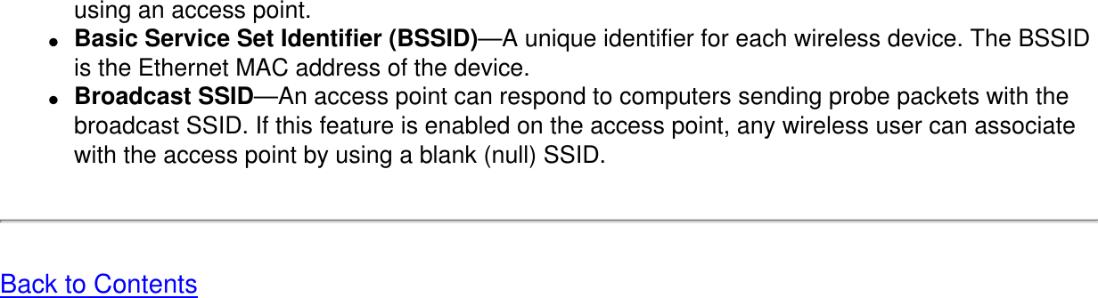 using an access point.●     Basic Service Set Identifier (BSSID)—A unique identifier for each wireless device. The BSSID is the Ethernet MAC address of the device.●     Broadcast SSID—An access point can respond to computers sending probe packets with the broadcast SSID. If this feature is enabled on the access point, any wireless user can associate with the access point by using a blank (null) SSID.Back to Contents 