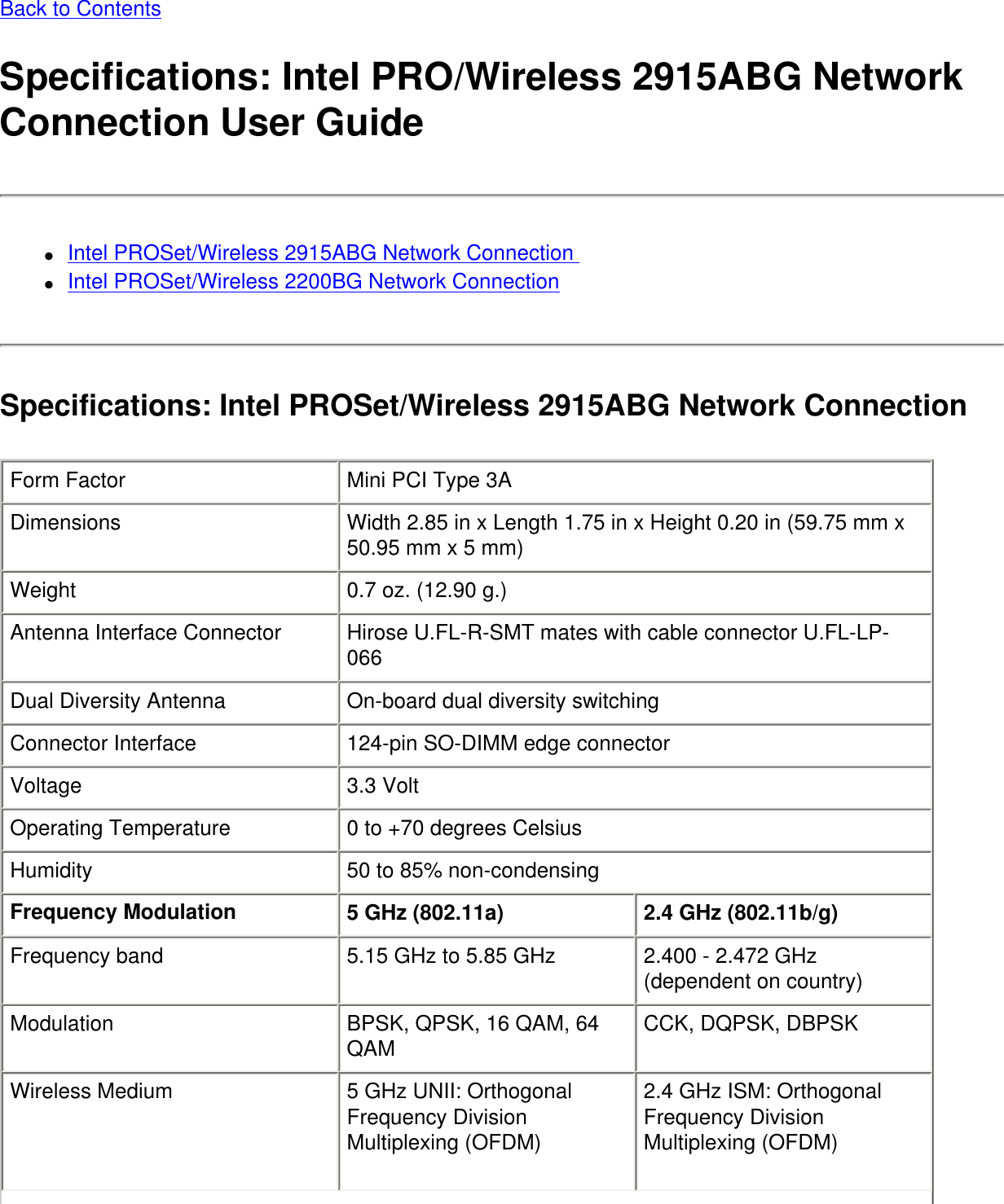 Back to ContentsSpecifications: Intel PRO/Wireless 2915ABG Network Connection User Guide●     Intel PROSet/Wireless 2915ABG Network Connection ●     Intel PROSet/Wireless 2200BG Network ConnectionSpecifications: Intel PROSet/Wireless 2915ABG Network ConnectionForm Factor Mini PCI Type 3ADimensions Width 2.85 in x Length 1.75 in x Height 0.20 in (59.75 mm x 50.95 mm x 5 mm)Weight 0.7 oz. (12.90 g.)Antenna Interface Connector Hirose U.FL-R-SMT mates with cable connector U.FL-LP-066Dual Diversity Antenna On-board dual diversity switchingConnector Interface 124-pin SO-DIMM edge connectorVoltage 3.3 VoltOperating Temperature 0 to +70 degrees CelsiusHumidity 50 to 85% non-condensingFrequency Modulation 5 GHz (802.11a) 2.4 GHz (802.11b/g) Frequency band 5.15 GHz to 5.85 GHz 2.400 - 2.472 GHz (dependent on country)Modulation BPSK, QPSK, 16 QAM, 64 QAM CCK, DQPSK, DBPSKWireless Medium 5 GHz UNII: Orthogonal Frequency Division Multiplexing (OFDM) 2.4 GHz ISM: Orthogonal Frequency Division Multiplexing (OFDM)