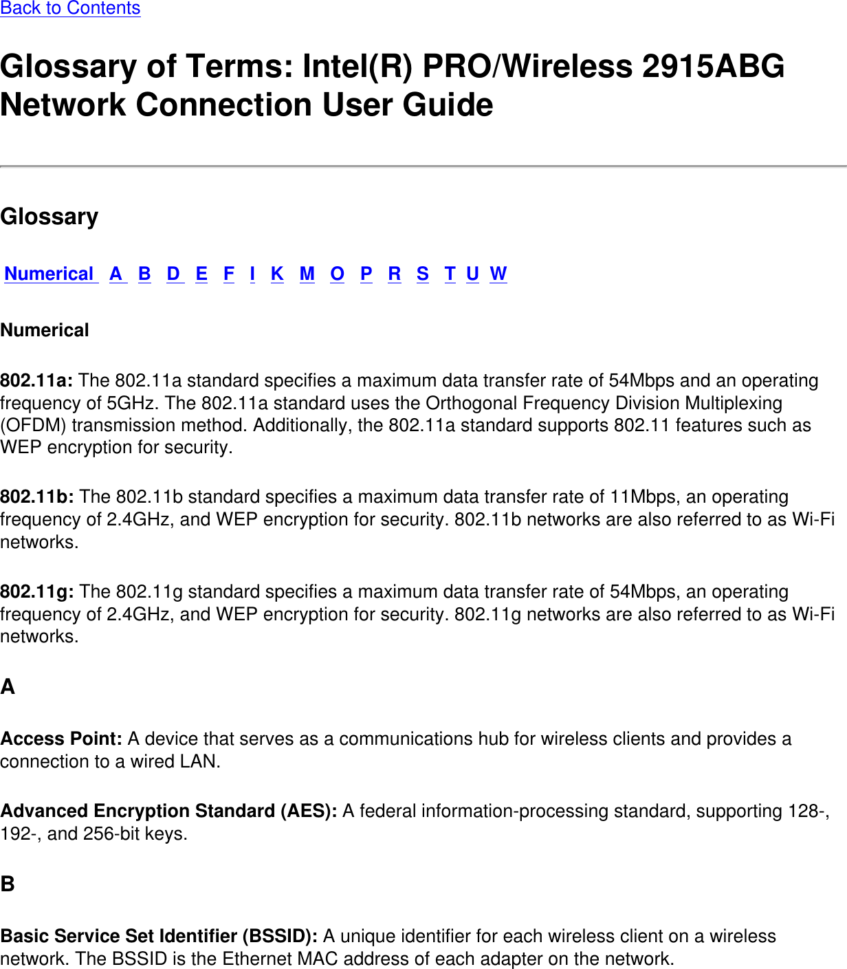 Back to Contents Glossary of Terms: Intel(R) PRO/Wireless 2915ABG Network Connection User GuideGlossaryNumerical   A   B   D   E   F   I   K   M   O   P   R   S   T  U  WNumerical802.11a: The 802.11a standard specifies a maximum data transfer rate of 54Mbps and an operating frequency of 5GHz. The 802.11a standard uses the Orthogonal Frequency Division Multiplexing (OFDM) transmission method. Additionally, the 802.11a standard supports 802.11 features such as WEP encryption for security. 802.11b: The 802.11b standard specifies a maximum data transfer rate of 11Mbps, an operating frequency of 2.4GHz, and WEP encryption for security. 802.11b networks are also referred to as Wi-Fi networks. 802.11g: The 802.11g standard specifies a maximum data transfer rate of 54Mbps, an operating frequency of 2.4GHz, and WEP encryption for security. 802.11g networks are also referred to as Wi-Fi networks. AAccess Point: A device that serves as a communications hub for wireless clients and provides a connection to a wired LAN. Advanced Encryption Standard (AES): A federal information-processing standard, supporting 128-, 192-, and 256-bit keys. BBasic Service Set Identifier (BSSID): A unique identifier for each wireless client on a wireless network. The BSSID is the Ethernet MAC address of each adapter on the network. 