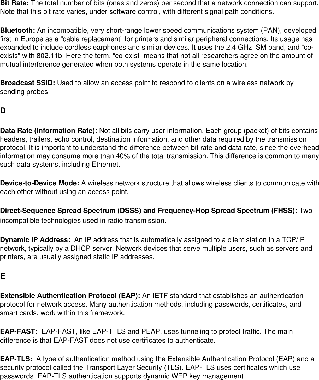 Bit Rate: The total number of bits (ones and zeros) per second that a network connection can support. Note that this bit rate varies, under software control, with different signal path conditions. Bluetooth: An incompatible, very short-range lower speed communications system (PAN), developed first in Europe as a “cable replacement” for printers and similar peripheral connections. Its usage has expanded to include cordless earphones and similar devices. It uses the 2.4 GHz ISM band, and “co-exists” with 802.11b. Here the term, “co-exist” means that not all researchers agree on the amount of mutual interference generated when both systems operate in the same location. Broadcast SSID: Used to allow an access point to respond to clients on a wireless network by sending probes. DData Rate (Information Rate): Not all bits carry user information. Each group (packet) of bits contains headers, trailers, echo control, destination information, and other data required by the transmission protocol. It is important to understand the difference between bit rate and data rate, since the overhead information may consume more than 40% of the total transmission. This difference is common to many such data systems, including Ethernet. Device-to-Device Mode: A wireless network structure that allows wireless clients to communicate with each other without using an access point. Direct-Sequence Spread Spectrum (DSSS) and Frequency-Hop Spread Spectrum (FHSS): Two incompatible technologies used in radio transmission. Dynamic IP Address:  An IP address that is automatically assigned to a client station in a TCP/IP network, typically by a DHCP server. Network devices that serve multiple users, such as servers and printers, are usually assigned static IP addresses. EExtensible Authentication Protocol (EAP): An IETF standard that establishes an authentication protocol for network access. Many authentication methods, including passwords, certificates, and smart cards, work within this framework. EAP-FAST:  EAP-FAST, like EAP-TTLS and PEAP, uses tunneling to protect traffic. The main difference is that EAP-FAST does not use certificates to authenticate. EAP-TLS:  A type of authentication method using the Extensible Authentication Protocol (EAP) and a security protocol called the Transport Layer Security (TLS). EAP-TLS uses certificates which use passwords. EAP-TLS authentication supports dynamic WEP key management.