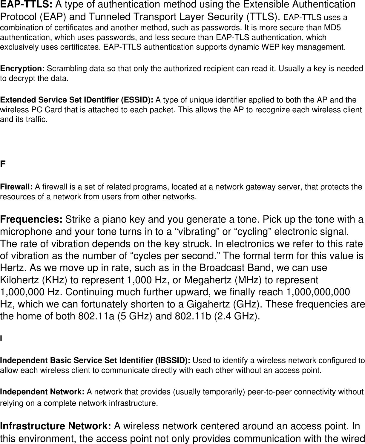 EAP-TTLS: A type of authentication method using the Extensible Authentication Protocol (EAP) and Tunneled Transport Layer Security (TTLS). EAP-TTLS uses a combination of certificates and another method, such as passwords. It is more secure than MD5 authentication, which uses passwords, and less secure than EAP-TLS authentication, which exclusively uses certificates. EAP-TTLS authentication supports dynamic WEP key management. Encryption: Scrambling data so that only the authorized recipient can read it. Usually a key is needed to decrypt the data. Extended Service Set IDentifier (ESSID): A type of unique identifier applied to both the AP and the wireless PC Card that is attached to each packet. This allows the AP to recognize each wireless client and its traffic.  FFirewall: A firewall is a set of related programs, located at a network gateway server, that protects the resources of a network from users from other networks.Frequencies: Strike a piano key and you generate a tone. Pick up the tone with a microphone and your tone turns in to a “vibrating” or “cycling” electronic signal. The rate of vibration depends on the key struck. In electronics we refer to this rate of vibration as the number of “cycles per second.” The formal term for this value is Hertz. As we move up in rate, such as in the Broadcast Band, we can use Kilohertz (KHz) to represent 1,000 Hz, or Megahertz (MHz) to represent 1,000,000 Hz. Continuing much further upward, we finally reach 1,000,000,000 Hz, which we can fortunately shorten to a Gigahertz (GHz). These frequencies are the home of both 802.11a (5 GHz) and 802.11b (2.4 GHz). IIndependent Basic Service Set Identifier (IBSSID): Used to identify a wireless network configured to allow each wireless client to communicate directly with each other without an access point. Independent Network: A network that provides (usually temporarily) peer-to-peer connectivity without relying on a complete network infrastructure. Infrastructure Network: A wireless network centered around an access point. In this environment, the access point not only provides communication with the wired 