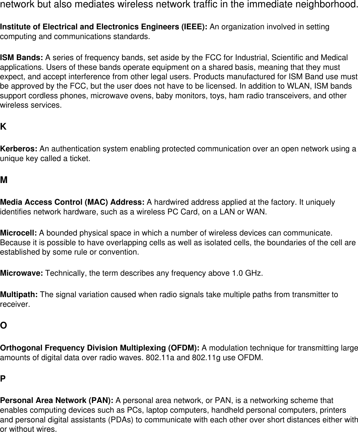 network but also mediates wireless network traffic in the immediate neighborhood. Institute of Electrical and Electronics Engineers (IEEE): An organization involved in setting computing and communications standards. ISM Bands: A series of frequency bands, set aside by the FCC for Industrial, Scientific and Medical applications. Users of these bands operate equipment on a shared basis, meaning that they must expect, and accept interference from other legal users. Products manufactured for ISM Band use must be approved by the FCC, but the user does not have to be licensed. In addition to WLAN, ISM bands support cordless phones, microwave ovens, baby monitors, toys, ham radio transceivers, and other wireless services. KKerberos: An authentication system enabling protected communication over an open network using a unique key called a ticket. MMedia Access Control (MAC) Address: A hardwired address applied at the factory. It uniquely identifies network hardware, such as a wireless PC Card, on a LAN or WAN. Microcell: A bounded physical space in which a number of wireless devices can communicate. Because it is possible to have overlapping cells as well as isolated cells, the boundaries of the cell are established by some rule or convention. Microwave: Technically, the term describes any frequency above 1.0 GHz. Multipath: The signal variation caused when radio signals take multiple paths from transmitter to receiver. OOrthogonal Frequency Division Multiplexing (OFDM): A modulation technique for transmitting large amounts of digital data over radio waves. 802.11a and 802.11g use OFDM.PPersonal Area Network (PAN): A personal area network, or PAN, is a networking scheme that enables computing devices such as PCs, laptop computers, handheld personal computers, printers and personal digital assistants (PDAs) to communicate with each other over short distances either with or without wires.
