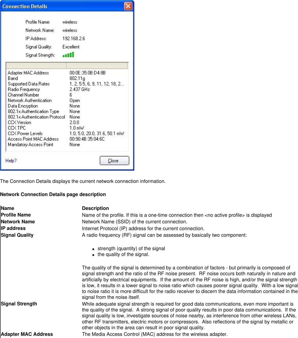 The Connection Details displays the current network connection information.Network Connection Details page descriptionName DescriptionProfile Name Name of the profile. If this is a one-time connection then &lt;no active profile&gt; is displayedNetwork Name Network Name (SSID) of the current connection.IP address Internet Protocol (IP) address for the current connection.Signal Quality A radio frequency (RF) signal can be assessed by basically two component:●     strength (quantity) of the signal●     the quality of the signal.  The quality of the signal is determined by a combination of factors - but primarily is composed of signal strength and the ratio of the RF noise present.  RF noise occurs both naturally in nature and artificially by electrical equipments.  If the amount of the RF noise is high, and/or the signal strength is low, it results in a lower signal to noise ratio which causes poorer signal quality.  With a low signal to noise ratio it is more difficult for the radio receiver to discern the data information contained in the signal from the noise itself. Signal Strength While adequate signal strength is required for good data communications, even more important is the quality of the signal.  A strong signal of poor quality results in poor data communications.  If the signal quality is low, investigate sources of noise nearby, as interference from other wireless LANs, other RF transmitters, electric motors or compressors.  Also reflections of the signal by metallic or other objects in the area can result in poor signal quality.Adapter MAC Address The Media Access Control (MAC) address for the wireless adapter.