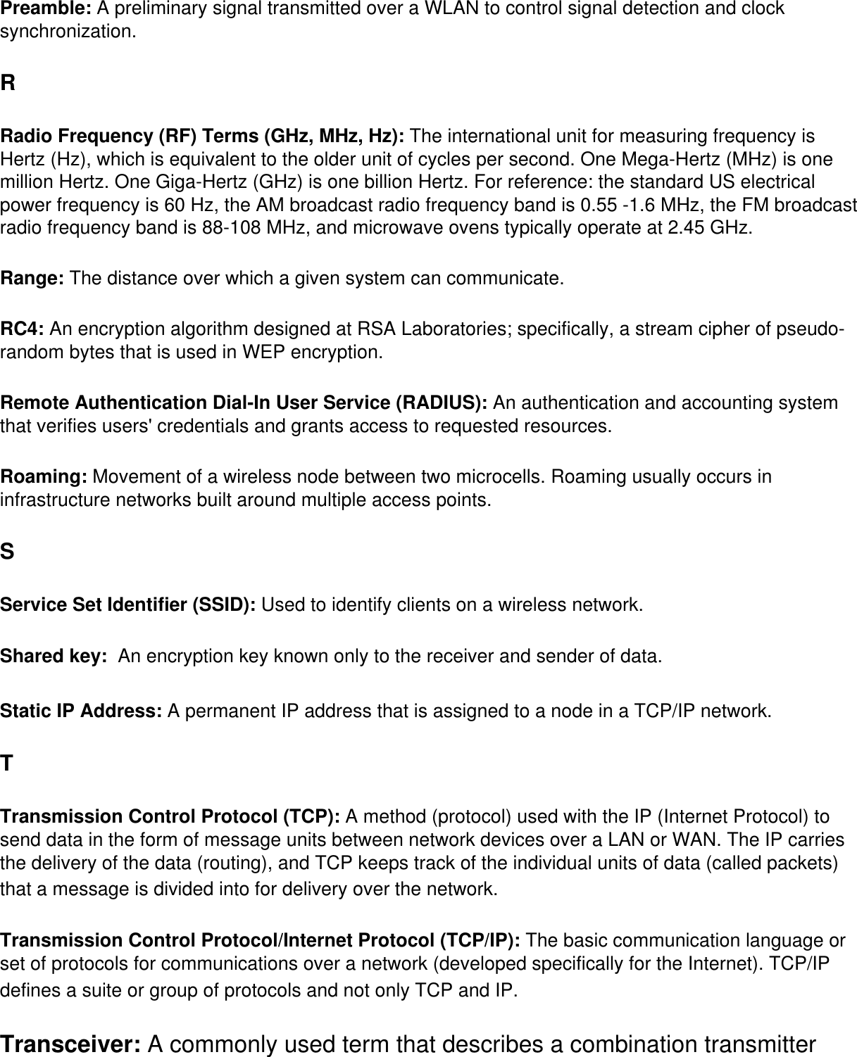 Preamble: A preliminary signal transmitted over a WLAN to control signal detection and clock synchronization. RRadio Frequency (RF) Terms (GHz, MHz, Hz): The international unit for measuring frequency is Hertz (Hz), which is equivalent to the older unit of cycles per second. One Mega-Hertz (MHz) is one million Hertz. One Giga-Hertz (GHz) is one billion Hertz. For reference: the standard US electrical power frequency is 60 Hz, the AM broadcast radio frequency band is 0.55 -1.6 MHz, the FM broadcast radio frequency band is 88-108 MHz, and microwave ovens typically operate at 2.45 GHz. Range: The distance over which a given system can communicate.RC4: An encryption algorithm designed at RSA Laboratories; specifically, a stream cipher of pseudo-random bytes that is used in WEP encryption. Remote Authentication Dial-In User Service (RADIUS): An authentication and accounting system that verifies users&apos; credentials and grants access to requested resources. Roaming: Movement of a wireless node between two microcells. Roaming usually occurs in infrastructure networks built around multiple access points. SService Set Identifier (SSID): Used to identify clients on a wireless network. Shared key:  An encryption key known only to the receiver and sender of data. Static IP Address: A permanent IP address that is assigned to a node in a TCP/IP network. TTransmission Control Protocol (TCP): A method (protocol) used with the IP (Internet Protocol) to send data in the form of message units between network devices over a LAN or WAN. The IP carries the delivery of the data (routing), and TCP keeps track of the individual units of data (called packets) that a message is divided into for delivery over the network. Transmission Control Protocol/Internet Protocol (TCP/IP): The basic communication language or set of protocols for communications over a network (developed specifically for the Internet). TCP/IP defines a suite or group of protocols and not only TCP and IP. Transceiver: A commonly used term that describes a combination transmitter 