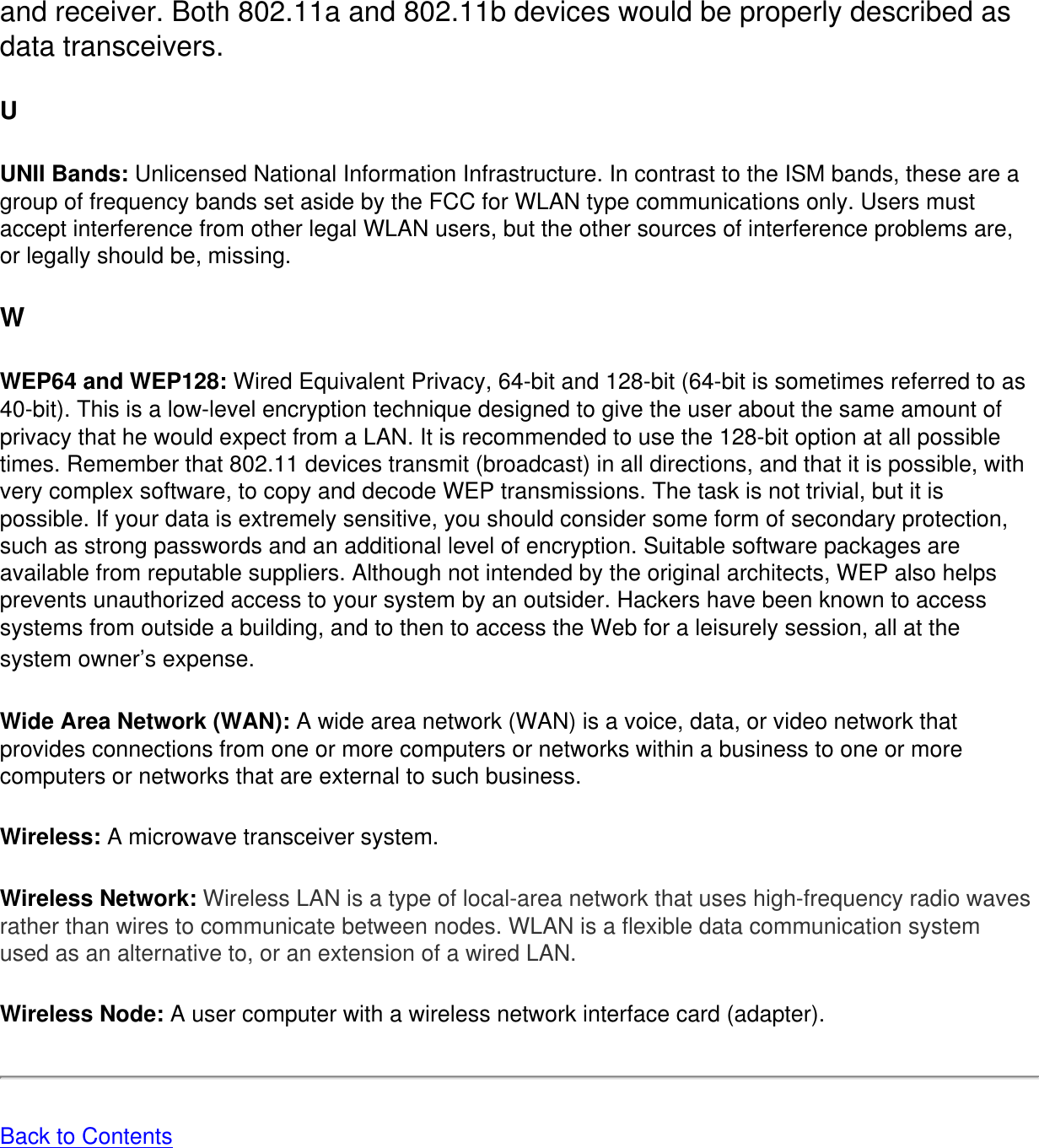 and receiver. Both 802.11a and 802.11b devices would be properly described as data transceivers. UUNII Bands: Unlicensed National Information Infrastructure. In contrast to the ISM bands, these are a group of frequency bands set aside by the FCC for WLAN type communications only. Users must accept interference from other legal WLAN users, but the other sources of interference problems are, or legally should be, missing. WWEP64 and WEP128: Wired Equivalent Privacy, 64-bit and 128-bit (64-bit is sometimes referred to as 40-bit). This is a low-level encryption technique designed to give the user about the same amount of privacy that he would expect from a LAN. It is recommended to use the 128-bit option at all possible times. Remember that 802.11 devices transmit (broadcast) in all directions, and that it is possible, with very complex software, to copy and decode WEP transmissions. The task is not trivial, but it is possible. If your data is extremely sensitive, you should consider some form of secondary protection, such as strong passwords and an additional level of encryption. Suitable software packages are available from reputable suppliers. Although not intended by the original architects, WEP also helps prevents unauthorized access to your system by an outsider. Hackers have been known to access systems from outside a building, and to then to access the Web for a leisurely session, all at the system owner’s expense. Wide Area Network (WAN): A wide area network (WAN) is a voice, data, or video network that provides connections from one or more computers or networks within a business to one or more computers or networks that are external to such business. Wireless: A microwave transceiver system. Wireless Network: Wireless LAN is a type of local-area network that uses high-frequency radio waves rather than wires to communicate between nodes. WLAN is a flexible data communication system used as an alternative to, or an extension of a wired LAN. Wireless Node: A user computer with a wireless network interface card (adapter). Back to Contents 