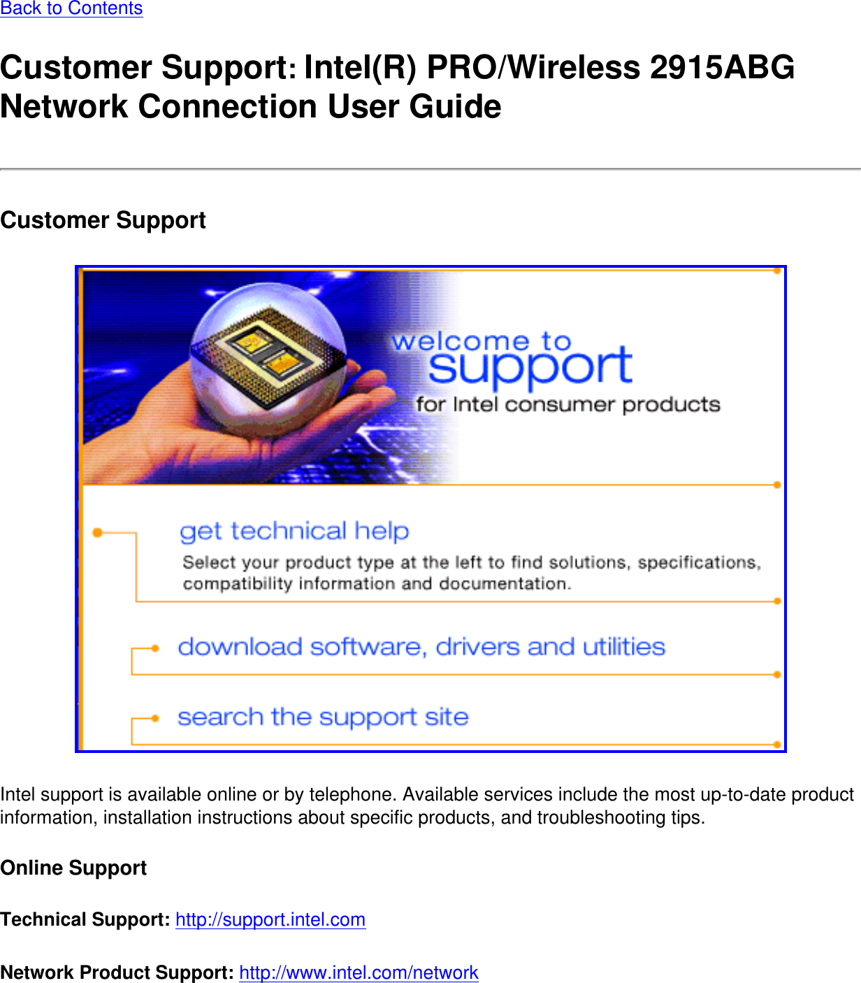 Back to ContentsCustomer Support: Intel(R) PRO/Wireless 2915ABG Network Connection User GuideCustomer Support Intel support is available online or by telephone. Available services include the most up-to-date product information, installation instructions about specific products, and troubleshooting tips. Online SupportTechnical Support: http://support.intel.com Network Product Support: http://www.intel.com/network 