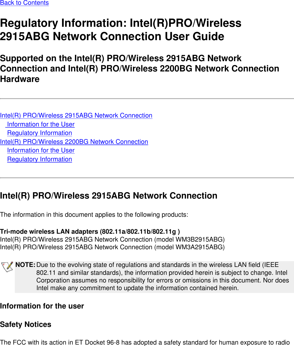 Back to ContentsRegulatory Information: Intel(R)PRO/Wireless 2915ABG Network Connection User GuideSupported on the Intel(R) PRO/Wireless 2915ABG Network Connection and Intel(R) PRO/Wireless 2200BG Network Connection HardwareIntel(R) PRO/Wireless 2915ABG Network Connection    Information for the User    Regulatory InformationIntel(R) PRO/Wireless 2200BG Network Connection    Information for the User    Regulatory InformationIntel(R) PRO/Wireless 2915ABG Network ConnectionThe information in this document applies to the following products:Tri-mode wireless LAN adapters (802.11a/802.11b/802.11g )Intel(R) PRO/Wireless 2915ABG Network Connection (model WM3B2915ABG)Intel(R) PRO/Wireless 2915ABG Network Connection (model WM3A2915ABG)NOTE:Due to the evolving state of regulations and standards in the wireless LAN field (IEEE 802.11 and similar standards), the information provided herein is subject to change. Intel Corporation assumes no responsibility for errors or omissions in this document. Nor does Intel make any commitment to update the information contained herein.Information for the userSafety NoticesThe FCC with its action in ET Docket 96-8 has adopted a safety standard for human exposure to radio 