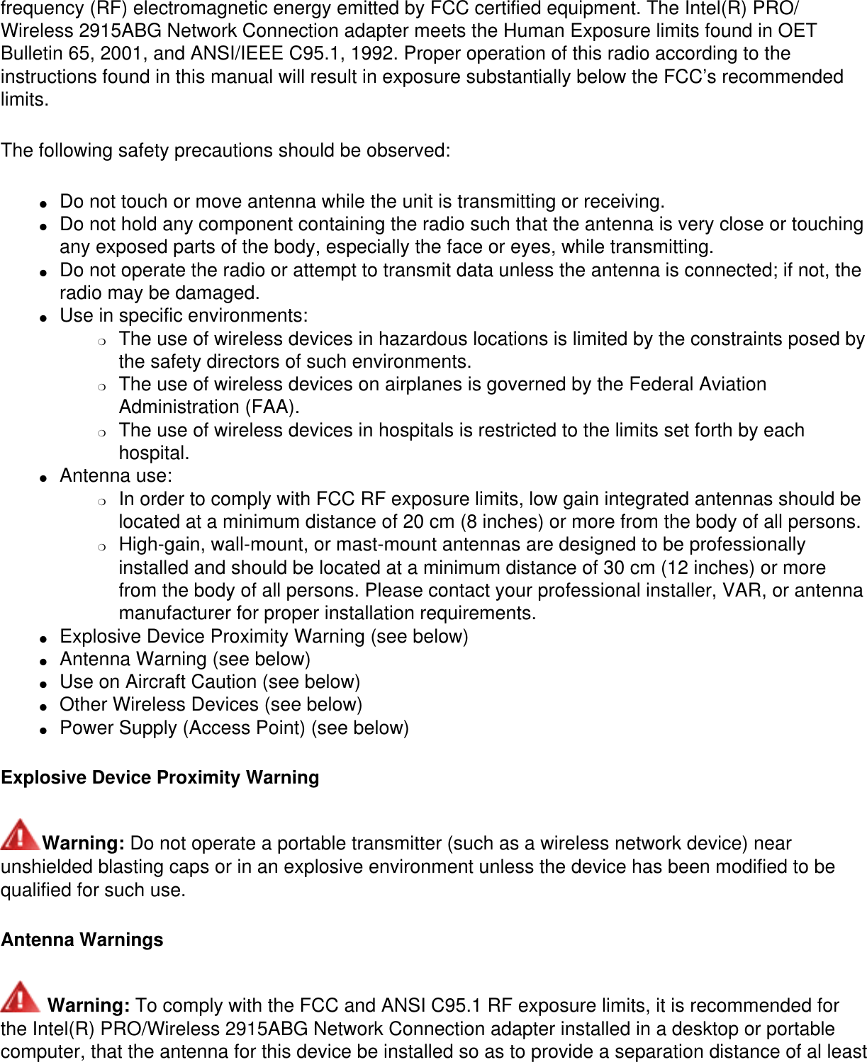 frequency (RF) electromagnetic energy emitted by FCC certified equipment. The Intel(R) PRO/Wireless 2915ABG Network Connection adapter meets the Human Exposure limits found in OET Bulletin 65, 2001, and ANSI/IEEE C95.1, 1992. Proper operation of this radio according to the instructions found in this manual will result in exposure substantially below the FCC’s recommended limits.The following safety precautions should be observed:●     Do not touch or move antenna while the unit is transmitting or receiving. ●     Do not hold any component containing the radio such that the antenna is very close or touching any exposed parts of the body, especially the face or eyes, while transmitting. ●     Do not operate the radio or attempt to transmit data unless the antenna is connected; if not, the radio may be damaged. ●     Use in specific environments: ❍     The use of wireless devices in hazardous locations is limited by the constraints posed by the safety directors of such environments. ❍     The use of wireless devices on airplanes is governed by the Federal Aviation Administration (FAA). ❍     The use of wireless devices in hospitals is restricted to the limits set forth by each hospital. ●     Antenna use: ❍     In order to comply with FCC RF exposure limits, low gain integrated antennas should be located at a minimum distance of 20 cm (8 inches) or more from the body of all persons. ❍     High-gain, wall-mount, or mast-mount antennas are designed to be professionally installed and should be located at a minimum distance of 30 cm (12 inches) or more from the body of all persons. Please contact your professional installer, VAR, or antenna manufacturer for proper installation requirements. ●     Explosive Device Proximity Warning (see below) ●     Antenna Warning (see below)●     Use on Aircraft Caution (see below)●     Other Wireless Devices (see below)●     Power Supply (Access Point) (see below)Explosive Device Proximity WarningWarning: Do not operate a portable transmitter (such as a wireless network device) near unshielded blasting caps or in an explosive environment unless the device has been modified to be qualified for such use.Antenna Warnings Warning: To comply with the FCC and ANSI C95.1 RF exposure limits, it is recommended for the Intel(R) PRO/Wireless 2915ABG Network Connection adapter installed in a desktop or portable computer, that the antenna for this device be installed so as to provide a separation distance of al least 