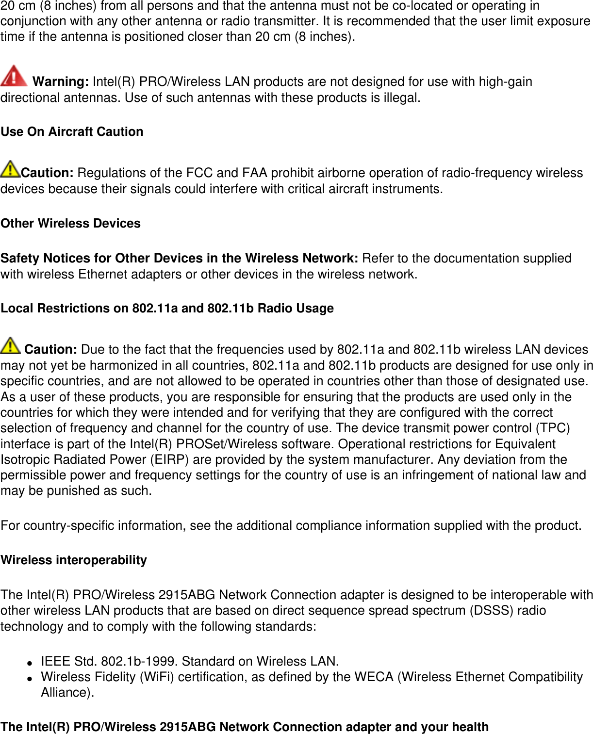 20 cm (8 inches) from all persons and that the antenna must not be co-located or operating in conjunction with any other antenna or radio transmitter. It is recommended that the user limit exposure time if the antenna is positioned closer than 20 cm (8 inches). Warning: Intel(R) PRO/Wireless LAN products are not designed for use with high-gain directional antennas. Use of such antennas with these products is illegal.Use On Aircraft CautionCaution: Regulations of the FCC and FAA prohibit airborne operation of radio-frequency wireless devices because their signals could interfere with critical aircraft instruments.Other Wireless DevicesSafety Notices for Other Devices in the Wireless Network: Refer to the documentation supplied with wireless Ethernet adapters or other devices in the wireless network.Local Restrictions on 802.11a and 802.11b Radio Usage Caution: Due to the fact that the frequencies used by 802.11a and 802.11b wireless LAN devices may not yet be harmonized in all countries, 802.11a and 802.11b products are designed for use only in specific countries, and are not allowed to be operated in countries other than those of designated use. As a user of these products, you are responsible for ensuring that the products are used only in the countries for which they were intended and for verifying that they are configured with the correct selection of frequency and channel for the country of use. The device transmit power control (TPC) interface is part of the Intel(R) PROSet/Wireless software. Operational restrictions for Equivalent Isotropic Radiated Power (EIRP) are provided by the system manufacturer. Any deviation from the permissible power and frequency settings for the country of use is an infringement of national law and may be punished as such. For country-specific information, see the additional compliance information supplied with the product. Wireless interoperabilityThe Intel(R) PRO/Wireless 2915ABG Network Connection adapter is designed to be interoperable with other wireless LAN products that are based on direct sequence spread spectrum (DSSS) radio technology and to comply with the following standards:●     IEEE Std. 802.1b-1999. Standard on Wireless LAN. ●     Wireless Fidelity (WiFi) certification, as defined by the WECA (Wireless Ethernet Compatibility Alliance).The Intel(R) PRO/Wireless 2915ABG Network Connection adapter and your health