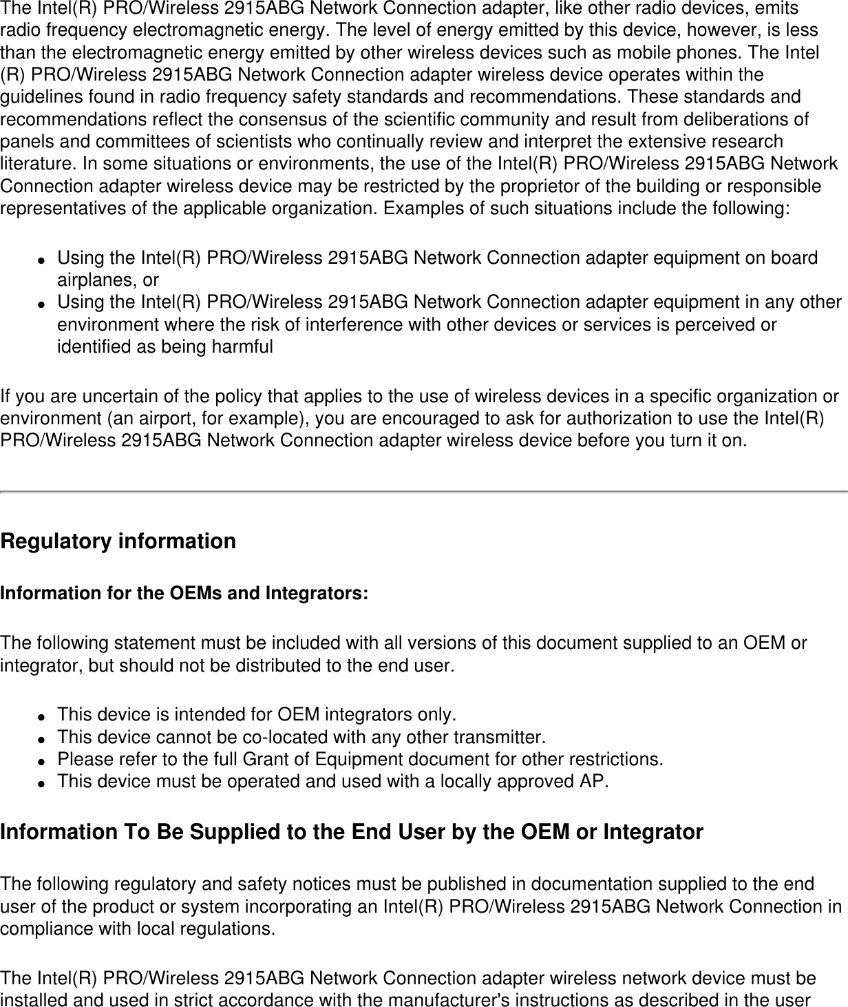 The Intel(R) PRO/Wireless 2915ABG Network Connection adapter, like other radio devices, emits radio frequency electromagnetic energy. The level of energy emitted by this device, however, is less than the electromagnetic energy emitted by other wireless devices such as mobile phones. The Intel(R) PRO/Wireless 2915ABG Network Connection adapter wireless device operates within the guidelines found in radio frequency safety standards and recommendations. These standards and recommendations reflect the consensus of the scientific community and result from deliberations of panels and committees of scientists who continually review and interpret the extensive research literature. In some situations or environments, the use of the Intel(R) PRO/Wireless 2915ABG Network Connection adapter wireless device may be restricted by the proprietor of the building or responsible representatives of the applicable organization. Examples of such situations include the following:●     Using the Intel(R) PRO/Wireless 2915ABG Network Connection adapter equipment on board airplanes, or ●     Using the Intel(R) PRO/Wireless 2915ABG Network Connection adapter equipment in any other environment where the risk of interference with other devices or services is perceived or identified as being harmfulIf you are uncertain of the policy that applies to the use of wireless devices in a specific organization or environment (an airport, for example), you are encouraged to ask for authorization to use the Intel(R) PRO/Wireless 2915ABG Network Connection adapter wireless device before you turn it on.Regulatory informationInformation for the OEMs and Integrators:  The following statement must be included with all versions of this document supplied to an OEM or integrator, but should not be distributed to the end user. ●     This device is intended for OEM integrators only. ●     This device cannot be co-located with any other transmitter.●     Please refer to the full Grant of Equipment document for other restrictions.●     This device must be operated and used with a locally approved AP.Information To Be Supplied to the End User by the OEM or Integrator The following regulatory and safety notices must be published in documentation supplied to the end user of the product or system incorporating an Intel(R) PRO/Wireless 2915ABG Network Connection in compliance with local regulations. The Intel(R) PRO/Wireless 2915ABG Network Connection adapter wireless network device must be installed and used in strict accordance with the manufacturer&apos;s instructions as described in the user 