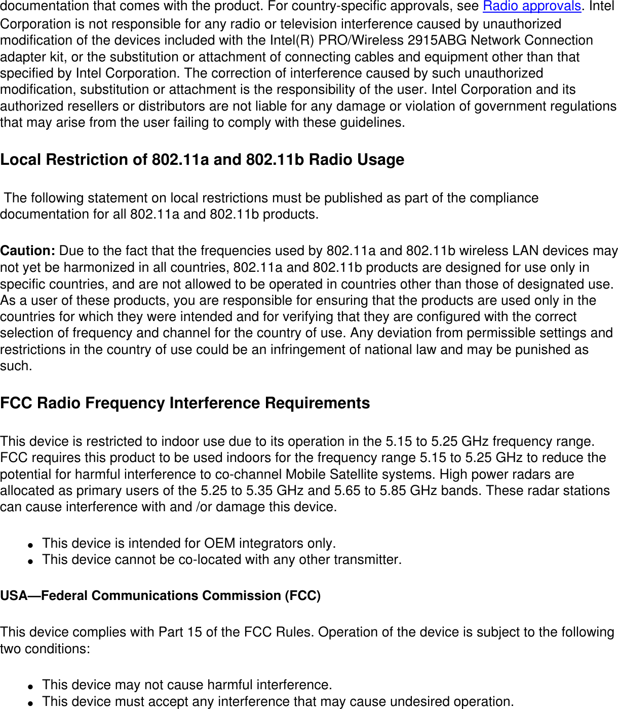 documentation that comes with the product. For country-specific approvals, see Radio approvals. Intel Corporation is not responsible for any radio or television interference caused by unauthorized modification of the devices included with the Intel(R) PRO/Wireless 2915ABG Network Connection adapter kit, or the substitution or attachment of connecting cables and equipment other than that specified by Intel Corporation. The correction of interference caused by such unauthorized modification, substitution or attachment is the responsibility of the user. Intel Corporation and its authorized resellers or distributors are not liable for any damage or violation of government regulations that may arise from the user failing to comply with these guidelines.Local Restriction of 802.11a and 802.11b Radio Usage  The following statement on local restrictions must be published as part of the compliance documentation for all 802.11a and 802.11b products. Caution: Due to the fact that the frequencies used by 802.11a and 802.11b wireless LAN devices may not yet be harmonized in all countries, 802.11a and 802.11b products are designed for use only in specific countries, and are not allowed to be operated in countries other than those of designated use. As a user of these products, you are responsible for ensuring that the products are used only in the countries for which they were intended and for verifying that they are configured with the correct selection of frequency and channel for the country of use. Any deviation from permissible settings and restrictions in the country of use could be an infringement of national law and may be punished as such. FCC Radio Frequency Interference Requirements This device is restricted to indoor use due to its operation in the 5.15 to 5.25 GHz frequency range. FCC requires this product to be used indoors for the frequency range 5.15 to 5.25 GHz to reduce the potential for harmful interference to co-channel Mobile Satellite systems. High power radars are allocated as primary users of the 5.25 to 5.35 GHz and 5.65 to 5.85 GHz bands. These radar stations can cause interference with and /or damage this device. ●     This device is intended for OEM integrators only.●     This device cannot be co-located with any other transmitter. USA—Federal Communications Commission (FCC)This device complies with Part 15 of the FCC Rules. Operation of the device is subject to the following two conditions:●     This device may not cause harmful interference. ●     This device must accept any interference that may cause undesired operation.