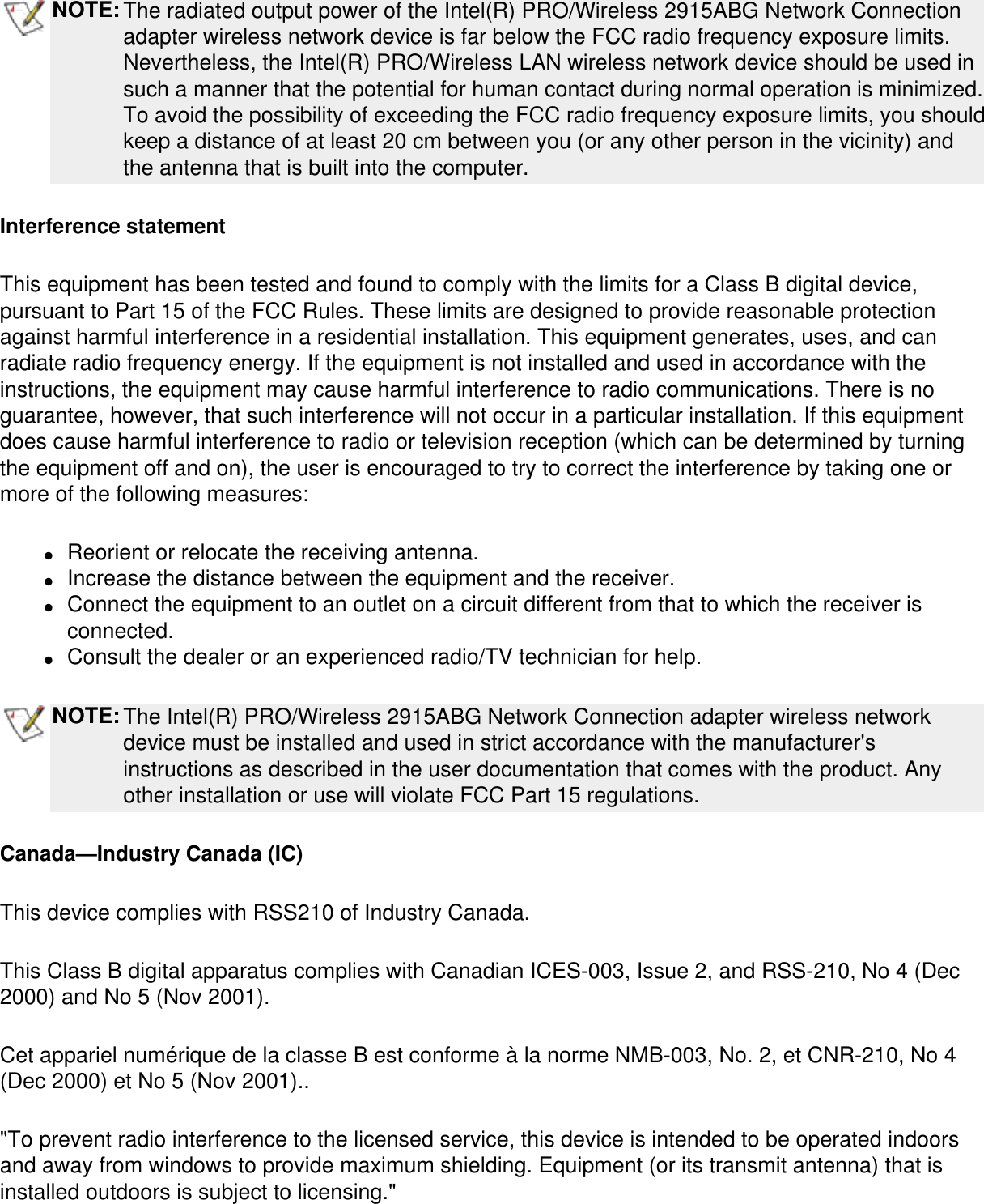 NOTE:The radiated output power of the Intel(R) PRO/Wireless 2915ABG Network Connection adapter wireless network device is far below the FCC radio frequency exposure limits. Nevertheless, the Intel(R) PRO/Wireless LAN wireless network device should be used in such a manner that the potential for human contact during normal operation is minimized. To avoid the possibility of exceeding the FCC radio frequency exposure limits, you should keep a distance of at least 20 cm between you (or any other person in the vicinity) and the antenna that is built into the computer.Interference statementThis equipment has been tested and found to comply with the limits for a Class B digital device, pursuant to Part 15 of the FCC Rules. These limits are designed to provide reasonable protection against harmful interference in a residential installation. This equipment generates, uses, and can radiate radio frequency energy. If the equipment is not installed and used in accordance with the instructions, the equipment may cause harmful interference to radio communications. There is no guarantee, however, that such interference will not occur in a particular installation. If this equipment does cause harmful interference to radio or television reception (which can be determined by turning the equipment off and on), the user is encouraged to try to correct the interference by taking one or more of the following measures:●     Reorient or relocate the receiving antenna. ●     Increase the distance between the equipment and the receiver. ●     Connect the equipment to an outlet on a circuit different from that to which the receiver is connected. ●     Consult the dealer or an experienced radio/TV technician for help. NOTE:The Intel(R) PRO/Wireless 2915ABG Network Connection adapter wireless network device must be installed and used in strict accordance with the manufacturer&apos;s instructions as described in the user documentation that comes with the product. Any other installation or use will violate FCC Part 15 regulations.Canada—Industry Canada (IC)This device complies with RSS210 of Industry Canada.This Class B digital apparatus complies with Canadian ICES-003, Issue 2, and RSS-210, No 4 (Dec 2000) and No 5 (Nov 2001). Cet appariel numérique de la classe B est conforme à la norme NMB-003, No. 2, et CNR-210, No 4 (Dec 2000) et No 5 (Nov 2001)..&quot;To prevent radio interference to the licensed service, this device is intended to be operated indoors and away from windows to provide maximum shielding. Equipment (or its transmit antenna) that is installed outdoors is subject to licensing.&quot; 