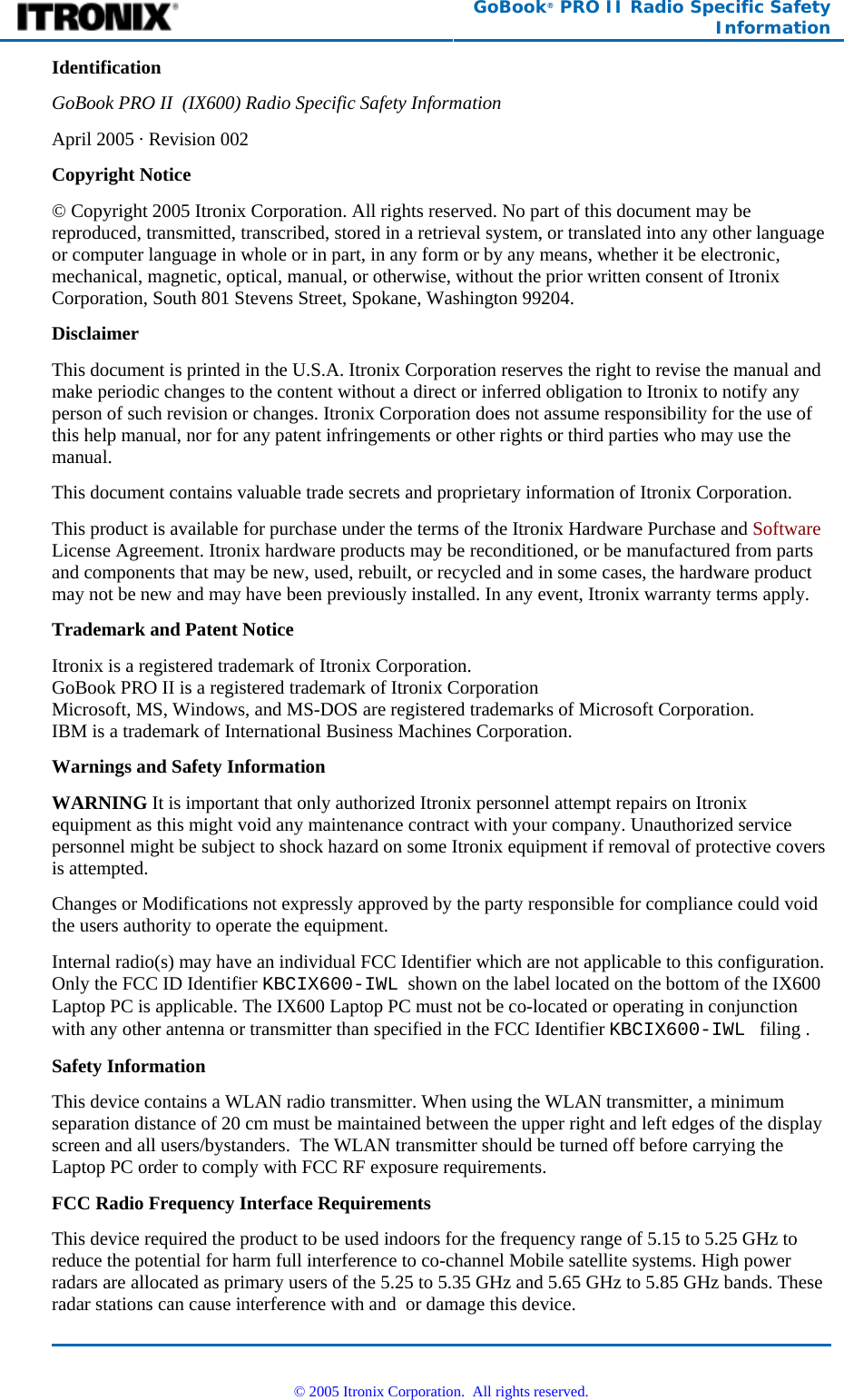  GoBook® PRO II Radio Specific Safety Information Identification GoBook PRO II  (IX600) Radio Specific Safety Information April 2005 · Revision 002 Copyright Notice © Copyright 2005 Itronix Corporation. All rights reserved. No part of this document may be reproduced, transmitted, transcribed, stored in a retrieval system, or translated into any other language or computer language in whole or in part, in any form or by any means, whether it be electronic, mechanical, magnetic, optical, manual, or otherwise, without the prior written consent of Itronix Corporation, South 801 Stevens Street, Spokane, Washington 99204. Disclaimer This document is printed in the U.S.A. Itronix Corporation reserves the right to revise the manual and make periodic changes to the content without a direct or inferred obligation to Itronix to notify any person of such revision or changes. Itronix Corporation does not assume responsibility for the use of this help manual, nor for any patent infringements or other rights or third parties who may use the manual. This document contains valuable trade secrets and proprietary information of Itronix Corporation. This product is available for purchase under the terms of the Itronix Hardware Purchase and Software License Agreement. Itronix hardware products may be reconditioned, or be manufactured from parts and components that may be new, used, rebuilt, or recycled and in some cases, the hardware product may not be new and may have been previously installed. In any event, Itronix warranty terms apply. Trademark and Patent Notice Itronix is a registered trademark of Itronix Corporation. GoBook PRO II is a registered trademark of Itronix Corporation Microsoft, MS, Windows, and MS-DOS are registered trademarks of Microsoft Corporation. IBM is a trademark of International Business Machines Corporation. Warnings and Safety Information WARNING It is important that only authorized Itronix personnel attempt repairs on Itronix equipment as this might void any maintenance contract with your company. Unauthorized service personnel might be subject to shock hazard on some Itronix equipment if removal of protective covers is attempted. Changes or Modifications not expressly approved by the party responsible for compliance could void the users authority to operate the equipment. Internal radio(s) may have an individual FCC Identifier which are not applicable to this configuration. Only the FCC ID Identifier KBCIX600-IWL  shown on the label located on the bottom of the IX600 Laptop PC is applicable. The IX600 Laptop PC must not be co-located or operating in conjunction with any other antenna or transmitter than specified in the FCC Identifier KBCIX600-IWL   filing .  Safety Information This device contains a WLAN radio transmitter. When using the WLAN transmitter, a minimum separation distance of 20 cm must be maintained between the upper right and left edges of the display screen and all users/bystanders.  The WLAN transmitter should be turned off before carrying the Laptop PC order to comply with FCC RF exposure requirements. FCC Radio Frequency Interface Requirements This device required the product to be used indoors for the frequency range of 5.15 to 5.25 GHz to reduce the potential for harm full interference to co-channel Mobile satellite systems. High power radars are allocated as primary users of the 5.25 to 5.35 GHz and 5.65 GHz to 5.85 GHz bands. These radar stations can cause interference with and  or damage this device.   © 2005 Itronix Corporation.  All rights reserved. 