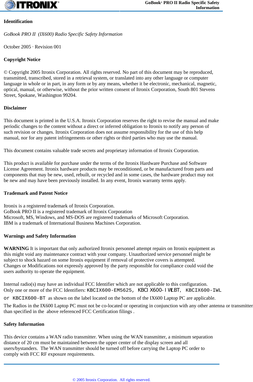  GoBook® PRO II Radio Specific Safety Information Identification GoBook PRO II  (IX600) Radio Specific Safety Information October 2005 · Revision 001 Copyright Notice © Copyright 2005 Itronix Corporation. All rights reserved. No part of this document may be reproduced, transmitted, transcribed, stored in a retrieval system, or translated into any other language or computer language in whole or in part, in any form or by any means, whether it be electronic, mechanical, magnetic, optical, manual, or otherwise, without the prior written consent of Itronix Corporation, South 801 Stevens Street, Spokane, Washington 99204. Disclaimer This document is printed in the U.S.A. Itronix Corporation reserves the right to revise the manual and make periodic changes to the content without a direct or inferred obligation to Itronix to notify any person of such revision or changes. Itronix Corporation does not assume responsibility for the use of this help manual, nor for any patent infringements or other rights or third parties who may use the manual. This document contains valuable trade secrets and proprietary information of Itronix Corporation. This product is available for purchase under the terms of the Itronix Hardware Purchase and Software License Agreement. Itronix hardware products may be reconditioned, or be manufactured from parts and components that may be new, used, rebuilt, or recycled and in some cases, the hardware product may not be new and may have been previously installed. In any event, Itronix warranty terms apply. Trademark and Patent Notice Itronix is a registered trademark of Itronix Corporation. GoBook PRO II is a registered trademark of Itronix Corporation Microsoft, MS, Windows, and MS-DOS are registered trademarks of Microsoft Corporation. IBM is a trademark of International Business Machines Corporation. Warnings and Safety Information WARNING It is important that only authorized Itronix personnel attempt repairs on Itronix equipment as this might void any maintenance contract with your company. Unauthorized service personnel might be subject to shock hazard on some Itronix equipment if removal of protective covers is attempted.       Changes or Modifications not expressly approved by the party responsible for compliance could void the users authority to operate the equipment. Internal radio(s) may have an individual FCC Identifier which are not applicable to this configuration.   Only one or more of the FCC Identifiers: KBCIX600-EM5625, KBCIX600-IWLBT, KBCIX600-IWLor KBCIX600-BT  as shown on the label located on the bottom of the IX600 Laptop PC are applicable.   The Radios in the IX600 Laptop PC must not be co-located or operating in conjunction with any other antenna or transmitter than specified in the  above referenced FCC Certification filings .  Safety Information This device contains a WAN radio transmitter. When using the WAN transmitter, a minimum separation distance of 20 cm must be maintained between the upper center of the display screen and all users/bystanders.  The WAN transmitter should be turned off before carrying the Laptop PC order to comply with FCC RF exposure requirements.   © 2005 Itronix Corporation.  All rights reserved. 