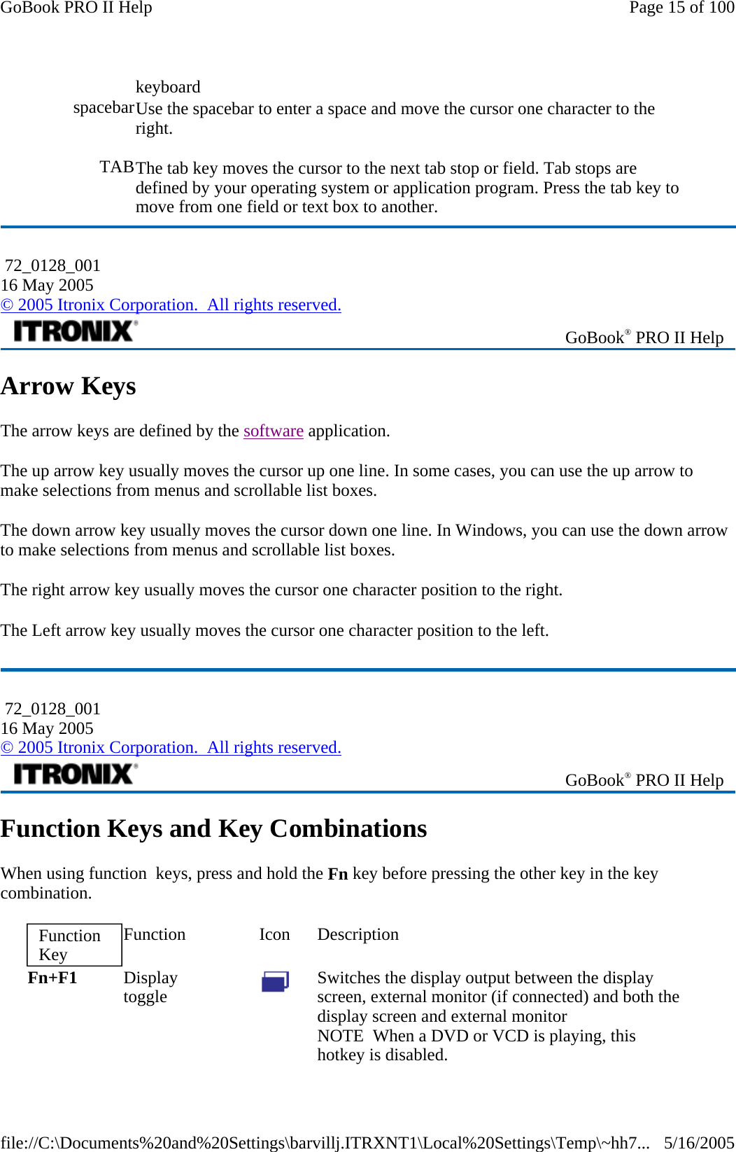 Arrow Keys The arrow keys are defined by the software application. The up arrow key usually moves the cursor up one line. In some cases, you can use the up arrow to make selections from menus and scrollable list boxes. The down arrow key usually moves the cursor down one line. In Windows, you can use the down arrow to make selections from menus and scrollable list boxes. The right arrow key usually moves the cursor one character position to the right.  The Left arrow key usually moves the cursor one character position to the left.  Function Keys and Key Combinations When using function  keys, press and hold the Fn key before pressing the other key in the key combination.  keyboard spacebar Use the spacebar to enter a space and move the cursor one character to the right. TABThe tab key moves the cursor to the next tab stop or field. Tab stops are defined by your operating system or application program. Press the tab key to move from one field or text box to another.  72_0128_001 16 May 2005 © 2005 Itronix Corporation.  All rights reserved. GoBook® PRO II Help  72_0128_001 16 May 2005 © 2005 Itronix Corporation.  All rights reserved. GoBook® PRO II Help Function Key  Function Icon Description Fn+F1  Display  toggle   Switches the display output between the display screen, external monitor (if connected) and both the display screen and external monitor NOTE  When a DVD or VCD is playing, this hotkey is disabled. Page 15 of 100GoBook PRO II Help5/16/2005file://C:\Documents%20and%20Settings\barvillj.ITRXNT1\Local%20Settings\Temp\~hh7...