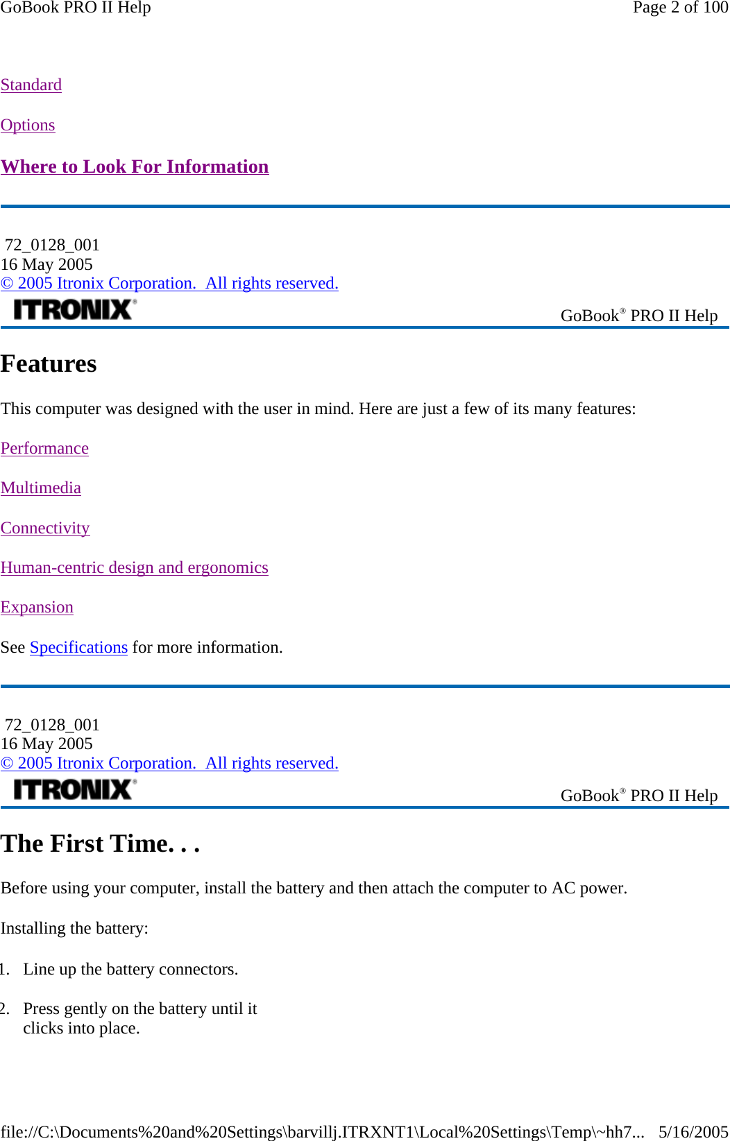 Standard  Options  Where to Look For Information  Features This computer was designed with the user in mind. Here are just a few of its many features:  Performance  Multimedia  Connectivity  Human-centric design and ergonomics  Expansion  See Specifications for more information. The First Time. . . Before using your computer, install the battery and then attach the computer to AC power. Installing the battery:  72_0128_001 16 May 2005 © 2005 Itronix Corporation.  All rights reserved. GoBook® PRO II Help  72_0128_001 16 May 2005 © 2005 Itronix Corporation.  All rights reserved. GoBook® PRO II Help 1. Line up the battery connectors. 2. Press gently on the battery until it clicks into place. Page 2 of 100GoBook PRO II Help5/16/2005file://C:\Documents%20and%20Settings\barvillj.ITRXNT1\Local%20Settings\Temp\~hh7...
