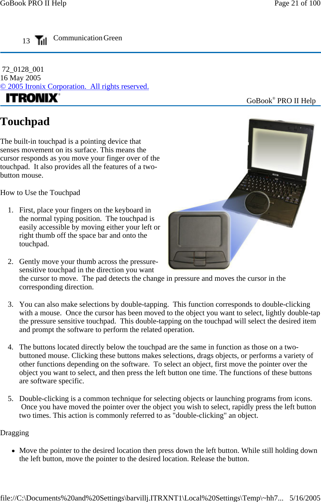 Touchpad The built-in touchpad is a pointing device that senses movement on its surface. This means the cursor responds as you move your finger over of the touchpad.  It also provides all the features of a two-button mouse. How to Use the Touchpad 1. First, place your fingers on the keyboard in the normal typing position.  The touchpad is easily accessible by moving either your left or right thumb off the space bar and onto the touchpad. 2. Gently move your thumb across the pressure-sensitive touchpad in the direction you want the cursor to move.  The pad detects the change in pressure and moves the cursor in the corresponding direction. 3. You can also make selections by double-tapping.  This function corresponds to double-clicking with a mouse.  Once the cursor has been moved to the object you want to select, lightly double-tap the pressure sensitive touchpad.  This double-tapping on the touchpad will select the desired item and prompt the software to perform the related operation. 4. The buttons located directly below the touchpad are the same in function as those on a two-buttoned mouse. Clicking these buttons makes selections, drags objects, or performs a variety of other functions depending on the software.  To select an object, first move the pointer over the object you want to select, and then press the left button one time. The functions of these buttons are software specific. 5. Double-clicking is a common technique for selecting objects or launching programs from icons.  Once you have moved the pointer over the object you wish to select, rapidly press the left button two times. This action is commonly referred to as &quot;double-clicking&quot; an object. Dragging zMove the pointer to the desired location then press down the left button. While still holding down the left button, move the pointer to the desired location. Release the button. 13   Communication Green  72_0128_001 16 May 2005 © 2005 Itronix Corporation.  All rights reserved. GoBook® PRO II Help Page 21 of 100GoBook PRO II Help5/16/2005file://C:\Documents%20and%20Settings\barvillj.ITRXNT1\Local%20Settings\Temp\~hh7...