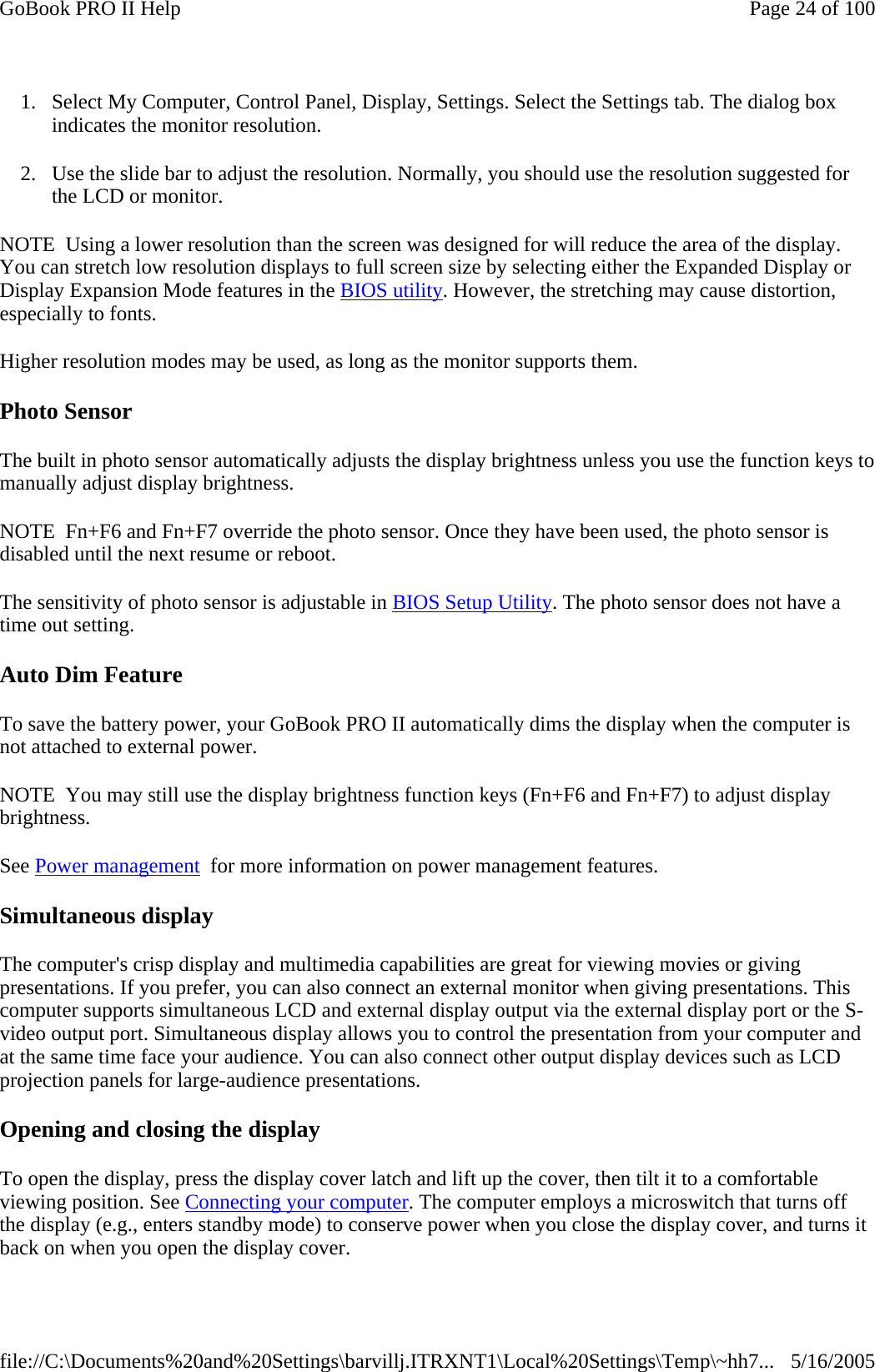 1. Select My Computer, Control Panel, Display, Settings. Select the Settings tab. The dialog box indicates the monitor resolution. 2. Use the slide bar to adjust the resolution. Normally, you should use the resolution suggested for the LCD or monitor. NOTE  Using a lower resolution than the screen was designed for will reduce the area of the display. You can stretch low resolution displays to full screen size by selecting either the Expanded Display or Display Expansion Mode features in the BIOS utility. However, the stretching may cause distortion, especially to fonts. Higher resolution modes may be used, as long as the monitor supports them. Photo Sensor The built in photo sensor automatically adjusts the display brightness unless you use the function keys to manually adjust display brightness. NOTE  Fn+F6 and Fn+F7 override the photo sensor. Once they have been used, the photo sensor is disabled until the next resume or reboot. The sensitivity of photo sensor is adjustable in BIOS Setup Utility. The photo sensor does not have a time out setting. Auto Dim Feature To save the battery power, your GoBook PRO II automatically dims the display when the computer is not attached to external power. NOTE  You may still use the display brightness function keys (Fn+F6 and Fn+F7) to adjust display brightness. See Power management  for more information on power management features.  Simultaneous display The computer&apos;s crisp display and multimedia capabilities are great for viewing movies or giving presentations. If you prefer, you can also connect an external monitor when giving presentations. This computer supports simultaneous LCD and external display output via the external display port or the S-video output port. Simultaneous display allows you to control the presentation from your computer and at the same time face your audience. You can also connect other output display devices such as LCD projection panels for large-audience presentations.  Opening and closing the display To open the display, press the display cover latch and lift up the cover, then tilt it to a comfortable viewing position. See Connecting your computer. The computer employs a microswitch that turns off the display (e.g., enters standby mode) to conserve power when you close the display cover, and turns it back on when you open the display cover. Page 24 of 100GoBook PRO II Help5/16/2005file://C:\Documents%20and%20Settings\barvillj.ITRXNT1\Local%20Settings\Temp\~hh7...