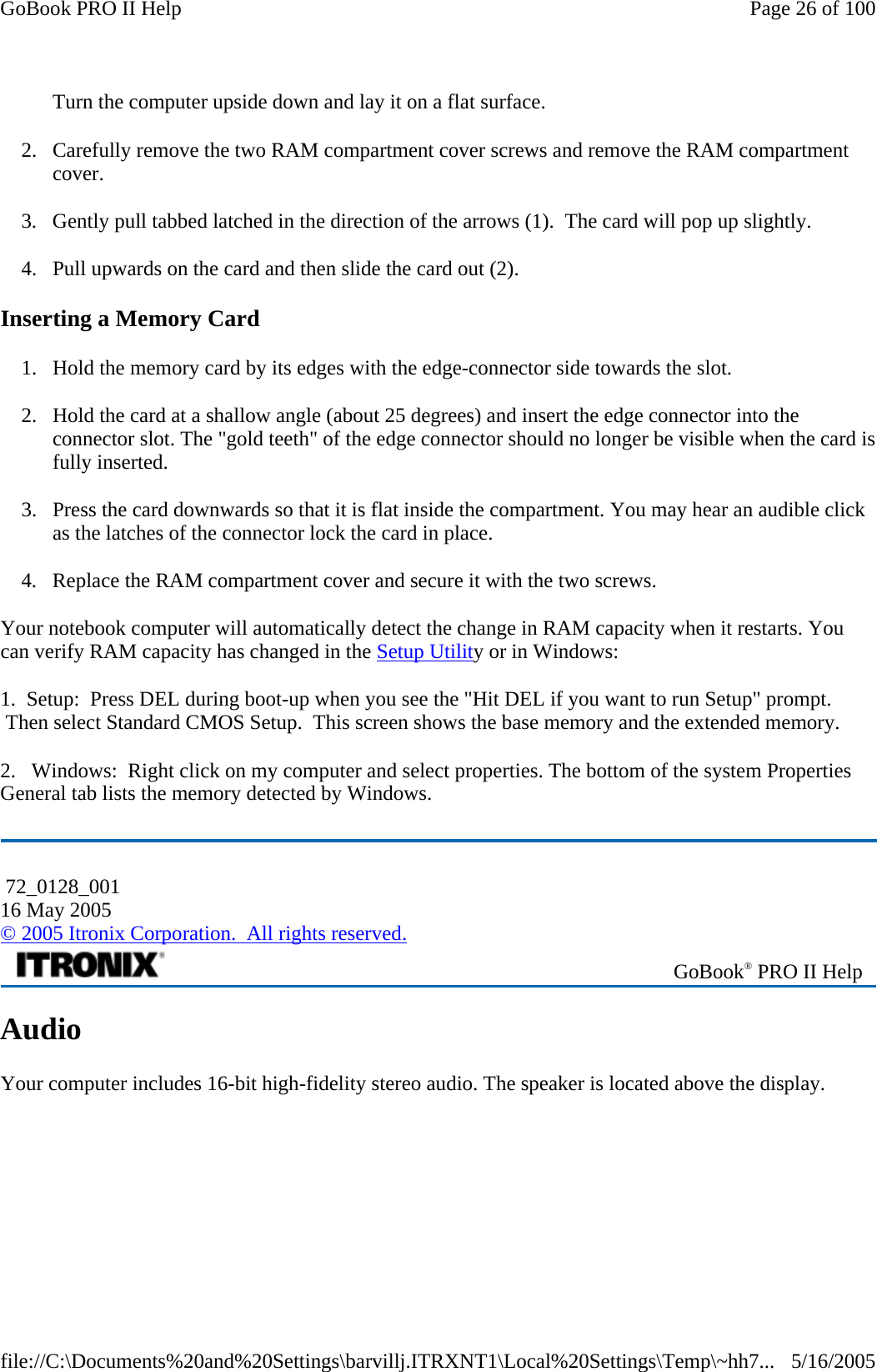 Turn the computer upside down and lay it on a flat surface.  2. Carefully remove the two RAM compartment cover screws and remove the RAM compartment cover. 3. Gently pull tabbed latched in the direction of the arrows (1).  The card will pop up slightly. 4. Pull upwards on the card and then slide the card out (2). Inserting a Memory Card 1. Hold the memory card by its edges with the edge-connector side towards the slot.  2. Hold the card at a shallow angle (about 25 degrees) and insert the edge connector into the connector slot. The &quot;gold teeth&quot; of the edge connector should no longer be visible when the card is fully inserted.  3. Press the card downwards so that it is flat inside the compartment. You may hear an audible click as the latches of the connector lock the card in place. 4. Replace the RAM compartment cover and secure it with the two screws. Your notebook computer will automatically detect the change in RAM capacity when it restarts. You can verify RAM capacity has changed in the Setup Utility or in Windows: 1.  Setup:  Press DEL during boot-up when you see the &quot;Hit DEL if you want to run Setup&quot; prompt.  Then select Standard CMOS Setup.  This screen shows the base memory and the extended memory. 2.   Windows:  Right click on my computer and select properties. The bottom of the system Properties General tab lists the memory detected by Windows.  Audio Your computer includes 16-bit high-fidelity stereo audio. The speaker is located above the display.  72_0128_001 16 May 2005 © 2005 Itronix Corporation.  All rights reserved. GoBook® PRO II Help Page 26 of 100GoBook PRO II Help5/16/2005file://C:\Documents%20and%20Settings\barvillj.ITRXNT1\Local%20Settings\Temp\~hh7...
