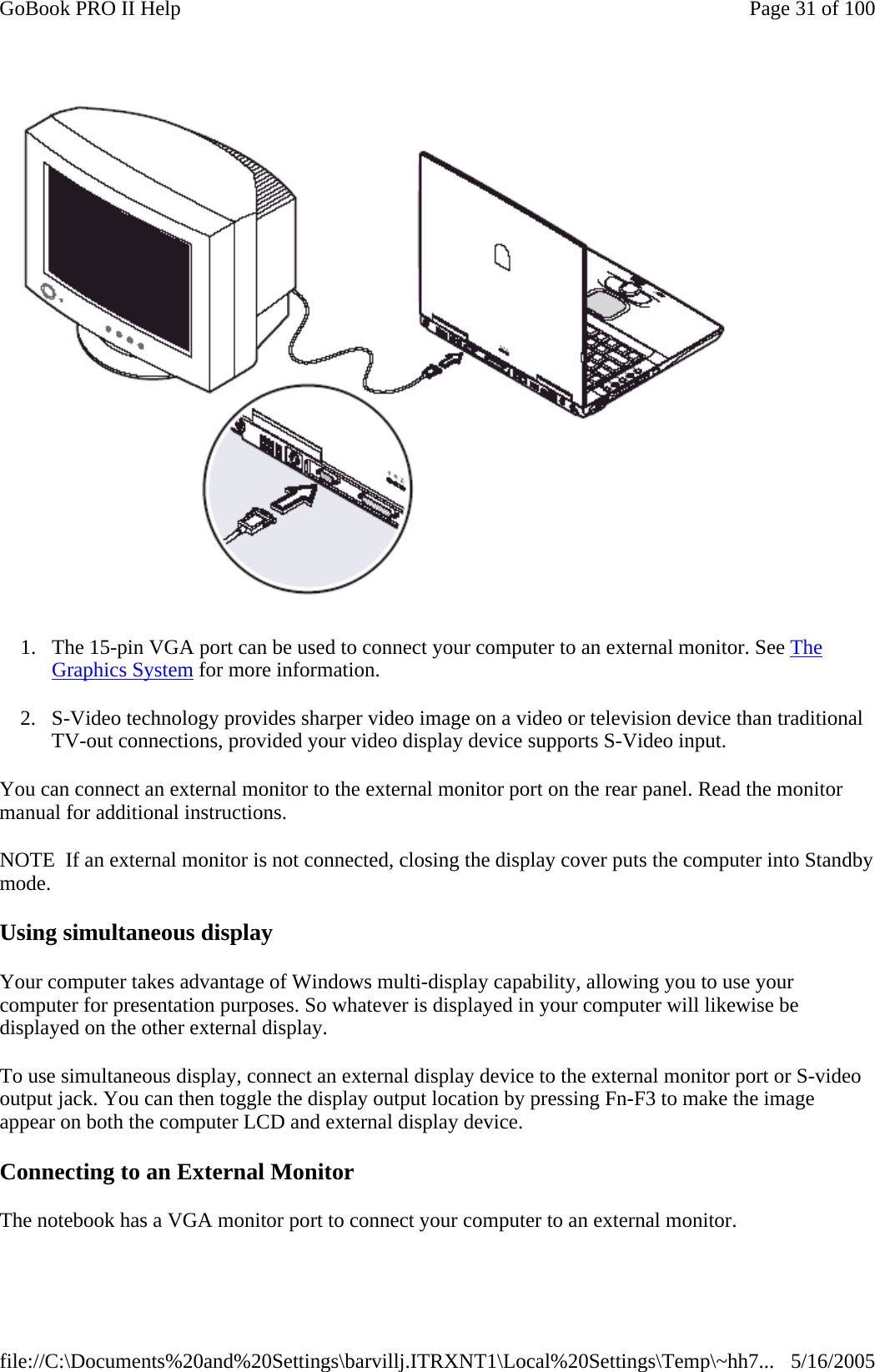  1. The 15-pin VGA port can be used to connect your computer to an external monitor. See The Graphics System for more information. 2. S-Video technology provides sharper video image on a video or television device than traditional TV-out connections, provided your video display device supports S-Video input. You can connect an external monitor to the external monitor port on the rear panel. Read the monitor manual for additional instructions. NOTE  If an external monitor is not connected, closing the display cover puts the computer into Standby mode. Using simultaneous display Your computer takes advantage of Windows multi-display capability, allowing you to use your computer for presentation purposes. So whatever is displayed in your computer will likewise be displayed on the other external display. To use simultaneous display, connect an external display device to the external monitor port or S-video output jack. You can then toggle the display output location by pressing Fn-F3 to make the image appear on both the computer LCD and external display device.   Connecting to an External Monitor The notebook has a VGA monitor port to connect your computer to an external monitor. Page 31 of 100GoBook PRO II Help5/16/2005file://C:\Documents%20and%20Settings\barvillj.ITRXNT1\Local%20Settings\Temp\~hh7...