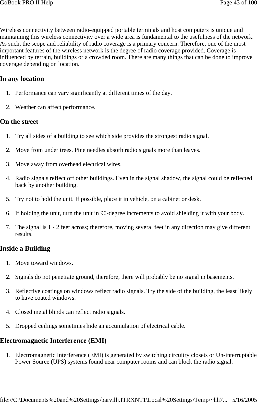 Wireless connectivity between radio-equipped portable terminals and host computers is unique and maintaining this wireless connectivity over a wide area is fundamental to the usefulness of the network. As such, the scope and reliability of radio coverage is a primary concern. Therefore, one of the most important features of the wireless network is the degree of radio coverage provided. Coverage is influenced by terrain, buildings or a crowded room. There are many things that can be done to improve coverage depending on location. In any location 1. Performance can vary significantly at different times of the day. 2. Weather can affect performance.  On the street 1. Try all sides of a building to see which side provides the strongest radio signal. 2. Move from under trees. Pine needles absorb radio signals more than leaves. 3. Move away from overhead electrical wires. 4. Radio signals reflect off other buildings. Even in the signal shadow, the signal could be reflected back by another building. 5. Try not to hold the unit. If possible, place it in vehicle, on a cabinet or desk. 6. If holding the unit, turn the unit in 90-degree increments to avoid shielding it with your body. 7. The signal is 1 - 2 feet across; therefore, moving several feet in any direction may give different results.  Inside a Building 1. Move toward windows. 2. Signals do not penetrate ground, therefore, there will probably be no signal in basements. 3. Reflective coatings on windows reflect radio signals. Try the side of the building, the least likely to have coated windows. 4. Closed metal blinds can reflect radio signals. 5. Dropped ceilings sometimes hide an accumulation of electrical cable. Electromagnetic Interference (EMI) 1. Electromagnetic Interference (EMI) is generated by switching circuitry closets or Un-interruptable Power Source (UPS) systems found near computer rooms and can block the radio signal.Page 43 of 100GoBook PRO II Help5/16/2005file://C:\Documents%20and%20Settings\barvillj.ITRXNT1\Local%20Settings\Temp\~hh7...