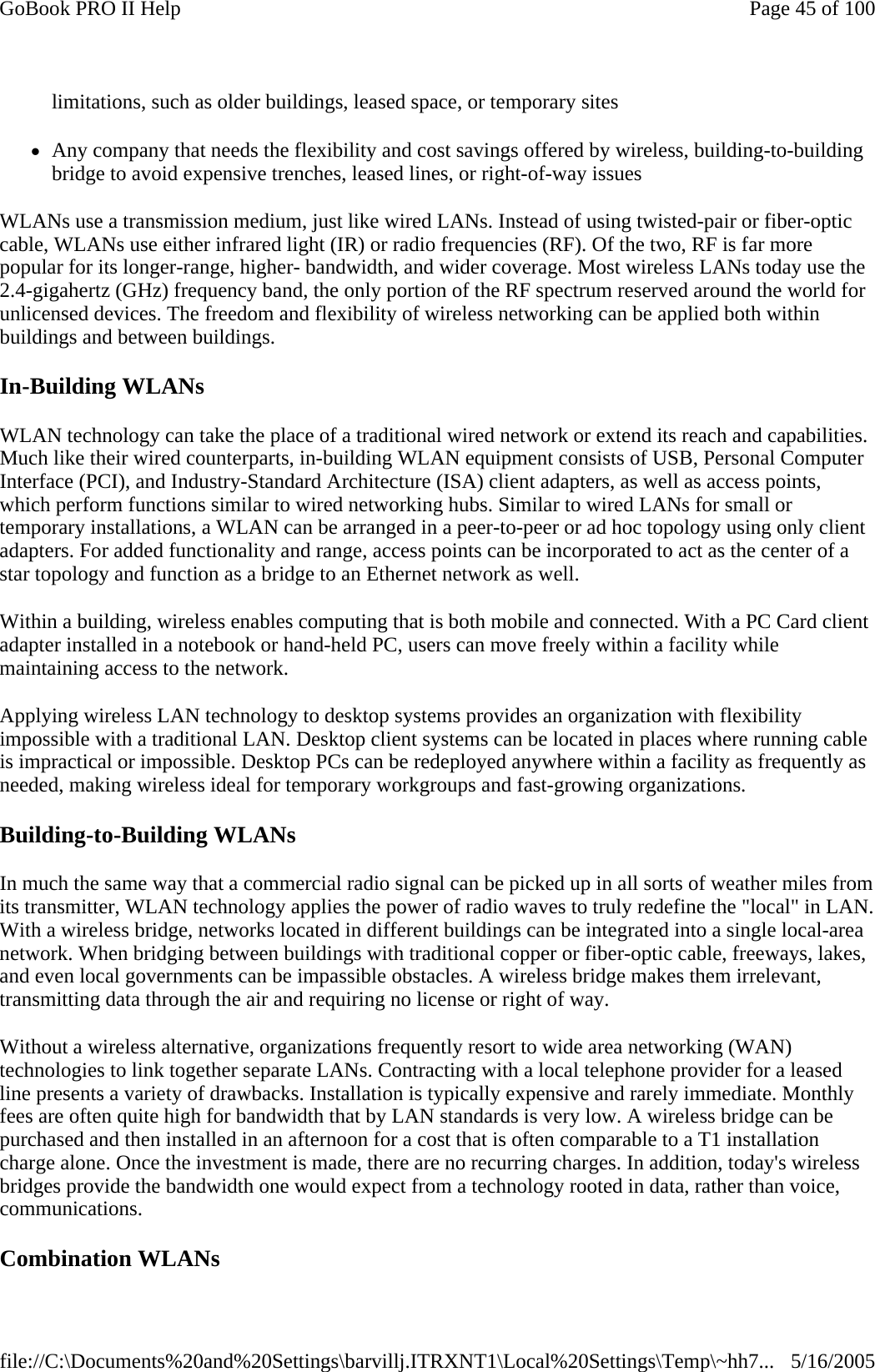 limitations, such as older buildings, leased space, or temporary sites zAny company that needs the flexibility and cost savings offered by wireless, building-to-building bridge to avoid expensive trenches, leased lines, or right-of-way issues WLANs use a transmission medium, just like wired LANs. Instead of using twisted-pair or fiber-optic cable, WLANs use either infrared light (IR) or radio frequencies (RF). Of the two, RF is far more popular for its longer-range, higher- bandwidth, and wider coverage. Most wireless LANs today use the 2.4-gigahertz (GHz) frequency band, the only portion of the RF spectrum reserved around the world for unlicensed devices. The freedom and flexibility of wireless networking can be applied both within buildings and between buildings. In-Building WLANs  WLAN technology can take the place of a traditional wired network or extend its reach and capabilities. Much like their wired counterparts, in-building WLAN equipment consists of USB, Personal Computer Interface (PCI), and Industry-Standard Architecture (ISA) client adapters, as well as access points, which perform functions similar to wired networking hubs. Similar to wired LANs for small or temporary installations, a WLAN can be arranged in a peer-to-peer or ad hoc topology using only client adapters. For added functionality and range, access points can be incorporated to act as the center of a star topology and function as a bridge to an Ethernet network as well. Within a building, wireless enables computing that is both mobile and connected. With a PC Card client adapter installed in a notebook or hand-held PC, users can move freely within a facility while maintaining access to the network. Applying wireless LAN technology to desktop systems provides an organization with flexibility impossible with a traditional LAN. Desktop client systems can be located in places where running cable is impractical or impossible. Desktop PCs can be redeployed anywhere within a facility as frequently as needed, making wireless ideal for temporary workgroups and fast-growing organizations.  Building-to-Building WLANs  In much the same way that a commercial radio signal can be picked up in all sorts of weather miles from its transmitter, WLAN technology applies the power of radio waves to truly redefine the &quot;local&quot; in LAN. With a wireless bridge, networks located in different buildings can be integrated into a single local-area network. When bridging between buildings with traditional copper or fiber-optic cable, freeways, lakes, and even local governments can be impassible obstacles. A wireless bridge makes them irrelevant, transmitting data through the air and requiring no license or right of way. Without a wireless alternative, organizations frequently resort to wide area networking (WAN) technologies to link together separate LANs. Contracting with a local telephone provider for a leased line presents a variety of drawbacks. Installation is typically expensive and rarely immediate. Monthly fees are often quite high for bandwidth that by LAN standards is very low. A wireless bridge can be purchased and then installed in an afternoon for a cost that is often comparable to a T1 installation charge alone. Once the investment is made, there are no recurring charges. In addition, today&apos;s wireless bridges provide the bandwidth one would expect from a technology rooted in data, rather than voice, communications. Combination WLANs Page 45 of 100GoBook PRO II Help5/16/2005file://C:\Documents%20and%20Settings\barvillj.ITRXNT1\Local%20Settings\Temp\~hh7...