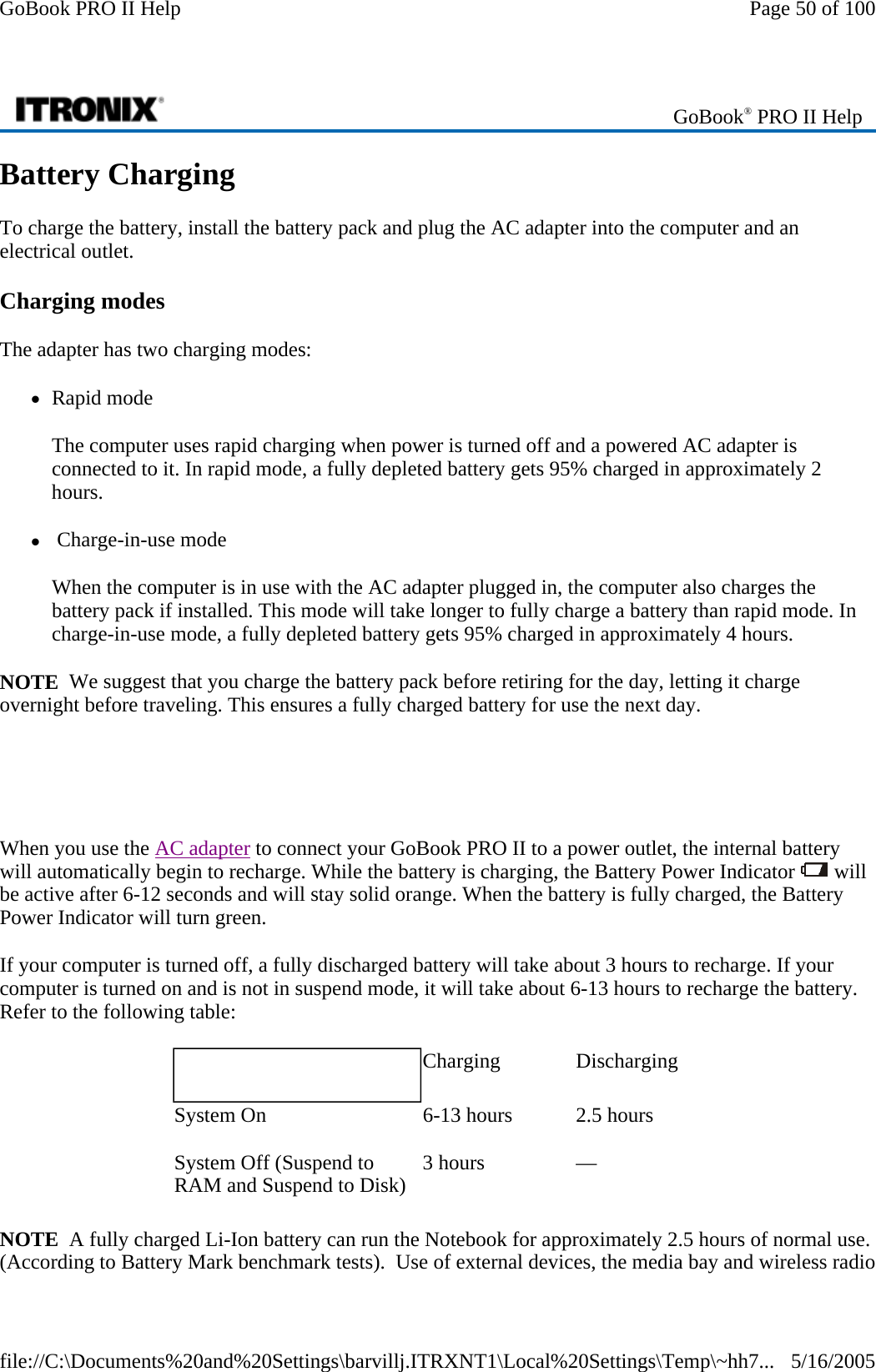 Battery Charging To charge the battery, install the battery pack and plug the AC adapter into the computer and an electrical outlet.  Charging modes The adapter has two charging modes:  zRapid mode The computer uses rapid charging when power is turned off and a powered AC adapter is connected to it. In rapid mode, a fully depleted battery gets 95% charged in approximately 2 hours. z Charge-in-use mode When the computer is in use with the AC adapter plugged in, the computer also charges the battery pack if installed. This mode will take longer to fully charge a battery than rapid mode. In charge-in-use mode, a fully depleted battery gets 95% charged in approximately 4 hours. NOTE  We suggest that you charge the battery pack before retiring for the day, letting it charge overnight before traveling. This ensures a fully charged battery for use the next day.     When you use the AC adapter to connect your GoBook PRO II to a power outlet, the internal battery will automatically begin to recharge. While the battery is charging, the Battery Power Indicator   will be active after 6-12 seconds and will stay solid orange. When the battery is fully charged, the Battery Power Indicator will turn green. If your computer is turned off, a fully discharged battery will take about 3 hours to recharge. If your computer is turned on and is not in suspend mode, it will take about 6-13 hours to recharge the battery. Refer to the following table: NOTE  A fully charged Li-Ion battery can run the Notebook for approximately 2.5 hours of normal use. (According to Battery Mark benchmark tests).  Use of external devices, the media bay and wireless radio  GoBook® PRO II Help    Charging   Discharging System On   6-13 hours   2.5 hours System Off (Suspend to RAM and Suspend to Disk)   3 hours   —  Page 50 of 100GoBook PRO II Help5/16/2005file://C:\Documents%20and%20Settings\barvillj.ITRXNT1\Local%20Settings\Temp\~hh7...