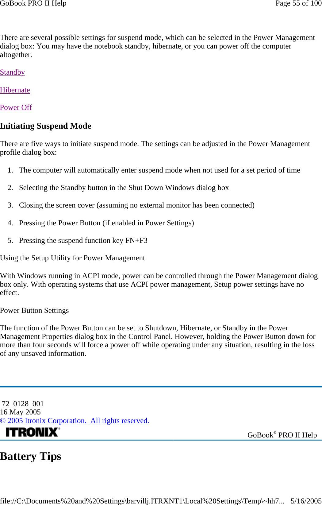 There are several possible settings for suspend mode, which can be selected in the Power Management dialog box: You may have the notebook standby, hibernate, or you can power off the computer altogether. Standby  Hibernate  Power Off  Initiating Suspend Mode There are five ways to initiate suspend mode. The settings can be adjusted in the Power Management profile dialog box: 1. The computer will automatically enter suspend mode when not used for a set period of time 2. Selecting the Standby button in the Shut Down Windows dialog box 3. Closing the screen cover (assuming no external monitor has been connected) 4. Pressing the Power Button (if enabled in Power Settings) 5. Pressing the suspend function key FN+F3 Using the Setup Utility for Power Management  With Windows running in ACPI mode, power can be controlled through the Power Management dialog box only. With operating systems that use ACPI power management, Setup power settings have no effect. Power Button Settings The function of the Power Button can be set to Shutdown, Hibernate, or Standby in the Power Management Properties dialog box in the Control Panel. However, holding the Power Button down for more than four seconds will force a power off while operating under any situation, resulting in the loss of any unsaved information.  Battery Tips  72_0128_001 16 May 2005 © 2005 Itronix Corporation.  All rights reserved. GoBook® PRO II Help Page 55 of 100GoBook PRO II Help5/16/2005file://C:\Documents%20and%20Settings\barvillj.ITRXNT1\Local%20Settings\Temp\~hh7...