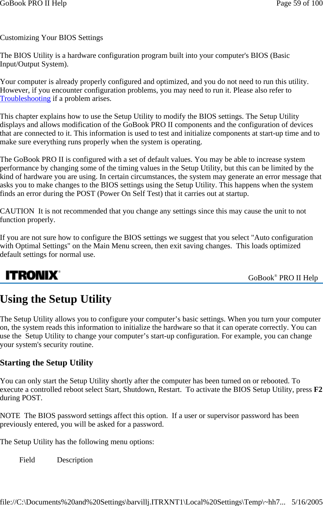 Customizing Your BIOS Settings The BIOS Utility is a hardware configuration program built into your computer&apos;s BIOS (Basic Input/Output System). Your computer is already properly configured and optimized, and you do not need to run this utility. However, if you encounter configuration problems, you may need to run it. Please also refer to Troubleshooting if a problem arises. This chapter explains how to use the Setup Utility to modify the BIOS settings. The Setup Utility displays and allows modification of the GoBook PRO II components and the configuration of devices that are connected to it. This information is used to test and initialize components at start-up time and to make sure everything runs properly when the system is operating. The GoBook PRO II is configured with a set of default values. You may be able to increase system performance by changing some of the timing values in the Setup Utility, but this can be limited by the kind of hardware you are using. In certain circumstances, the system may generate an error message that asks you to make changes to the BIOS settings using the Setup Utility. This happens when the system finds an error during the POST (Power On Self Test) that it carries out at startup. CAUTION  It is not recommended that you change any settings since this may cause the unit to not function properly.   If you are not sure how to configure the BIOS settings we suggest that you select &quot;Auto configuration with Optimal Settings&quot; on the Main Menu screen, then exit saving changes.  This loads optimized default settings for normal use. Using the Setup Utility The Setup Utility allows you to configure your computer’s basic settings. When you turn your computer on, the system reads this information to initialize the hardware so that it can operate correctly. You can use the  Setup Utility to change your computer’s start-up configuration. For example, you can change your system&apos;s security routine. Starting the Setup Utility You can only start the Setup Utility shortly after the computer has been turned on or rebooted. To execute a controlled reboot select Start, Shutdown, Restart.  To activate the BIOS Setup Utility, press F2during POST.  NOTE  The BIOS password settings affect this option.  If a user or supervisor password has been previously entered, you will be asked for a password. The Setup Utility has the following menu options:   GoBook® PRO II Help Field Description Page 59 of 100GoBook PRO II Help5/16/2005file://C:\Documents%20and%20Settings\barvillj.ITRXNT1\Local%20Settings\Temp\~hh7...