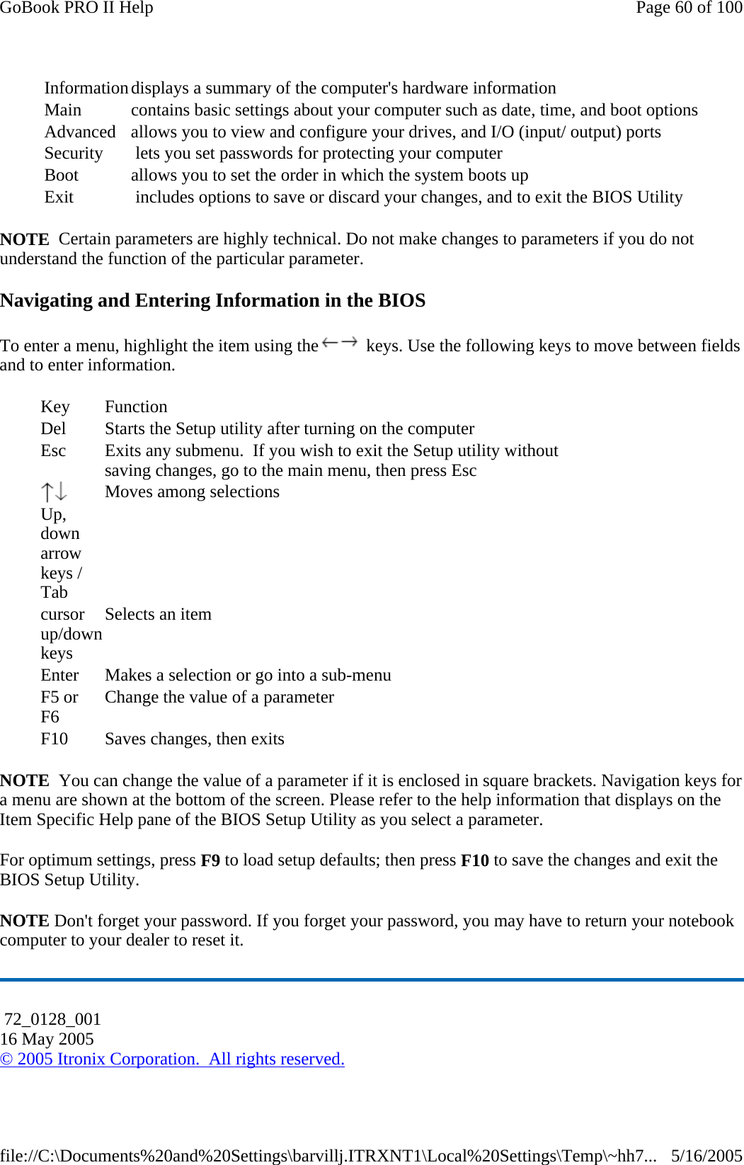 NOTE  Certain parameters are highly technical. Do not make changes to parameters if you do not understand the function of the particular parameter. Navigating and Entering Information in the BIOS To enter a menu, highlight the item using the  keys. Use the following keys to move between fields and to enter information.  NOTE  You can change the value of a parameter if it is enclosed in square brackets. Navigation keys for a menu are shown at the bottom of the screen. Please refer to the help information that displays on the Item Specific Help pane of the BIOS Setup Utility as you select a parameter. For optimum settings, press F9 to load setup defaults; then press F10 to save the changes and exit the BIOS Setup Utility. NOTE Don&apos;t forget your password. If you forget your password, you may have to return your notebook computer to your dealer to reset it. Information displays a summary of the computer&apos;s hardware information Main  contains basic settings about your computer such as date, time, and boot optionsAdvanced  allows you to view and configure your drives, and I/O (input/ output) ports Security   lets you set passwords for protecting your computer Boot  allows you to set the order in which the system boots up Exit   includes options to save or discard your changes, and to exit the BIOS Utility Key Function Del  Starts the Setup utility after turning on the computer Esc  Exits any submenu.  If you wish to exit the Setup utility without saving changes, go to the main menu, then press Esc  Up, down arrow keys / Tab Moves among selections cursor up/down keys Selects an item Enter  Makes a selection or go into a sub-menu F5 or F6  Change the value of a parameter F10  Saves changes, then exits  72_0128_001 16 May 2005 © 2005 Itronix Corporation.  All rights reserved.Page 60 of 100GoBook PRO II Help5/16/2005file://C:\Documents%20and%20Settings\barvillj.ITRXNT1\Local%20Settings\Temp\~hh7...