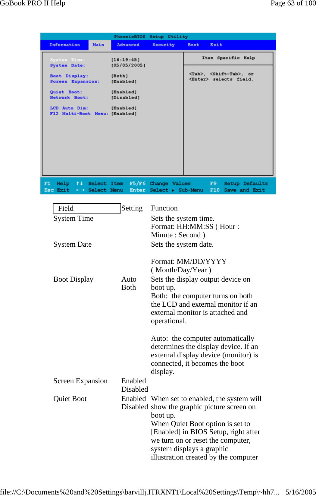  Field  Setting Function System Time     Sets the system time.  Format: HH:MM:SS ( Hour : Minute : Second ) System Date     Sets the system date. Format: MM/DD/YYYY ( Month/Day/Year ) Boot Display  Auto Both  Sets the display output device on boot up. Both:  the computer turns on both the LCD and external monitor if an external monitor is attached and operational. Auto:  the computer automatically determines the display device. If an external display device (monitor) is connected, it becomes the boot display. Screen Expansion  EnabledDisabled   Quiet Boot  EnabledDisabled When set to enabled, the system will show the graphic picture screen on boot up. When Quiet Boot option is set to [Enabled] in BIOS Setup, right after we turn on or reset the computer, system displays a graphic illustration created by the computer Page 63 of 100GoBook PRO II Help5/16/2005file://C:\Documents%20and%20Settings\barvillj.ITRXNT1\Local%20Settings\Temp\~hh7...