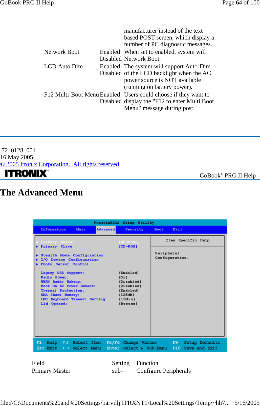   The Advanced Menu    manufacturer instead of the text-based POST screen, which display a number of PC diagnostic messages. Network Boot  EnabledDisabled When set to enabled, system will Network Boot. LCD Auto Dim  EnabledDisabled The system will support Auto-Dim of the LCD backlight when the AC power source is NOT available (running on battery power). F12 Multi-Boot MenuEnabledDisabled Users could choose if they want to display the &quot;F12 to enter Multi Boot Menu&quot; message during post.  72_0128_001 16 May 2005 © 2005 Itronix Corporation.  All rights reserved. GoBook® PRO II Help Field Setting Function Primary Master  sub- Configure Peripherals Page 64 of 100GoBook PRO II Help5/16/2005file://C:\Documents%20and%20Settings\barvillj.ITRXNT1\Local%20Settings\Temp\~hh7...