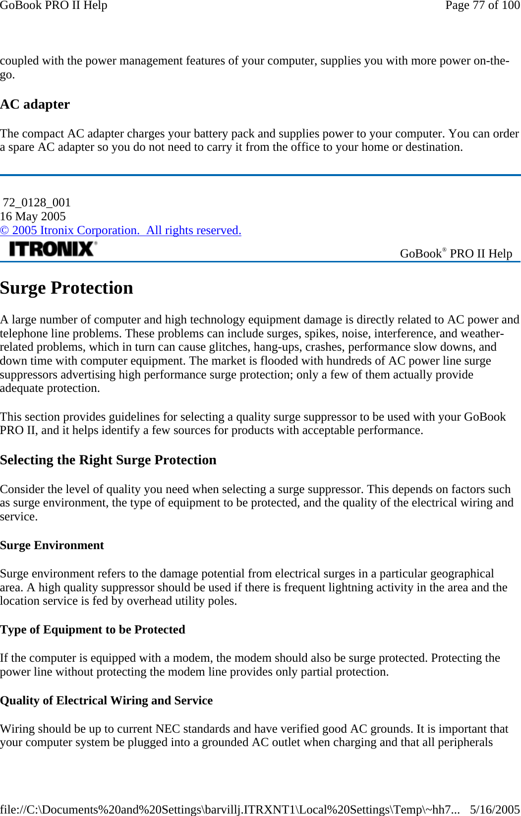 coupled with the power management features of your computer, supplies you with more power on-the-go. AC adapter The compact AC adapter charges your battery pack and supplies power to your computer. You can order a spare AC adapter so you do not need to carry it from the office to your home or destination. Surge Protection A large number of computer and high technology equipment damage is directly related to AC power and telephone line problems. These problems can include surges, spikes, noise, interference, and weather-related problems, which in turn can cause glitches, hang-ups, crashes, performance slow downs, and down time with computer equipment. The market is flooded with hundreds of AC power line surge suppressors advertising high performance surge protection; only a few of them actually provide adequate protection.  This section provides guidelines for selecting a quality surge suppressor to be used with your GoBook PRO II, and it helps identify a few sources for products with acceptable performance. Selecting the Right Surge Protection Consider the level of quality you need when selecting a surge suppressor. This depends on factors such as surge environment, the type of equipment to be protected, and the quality of the electrical wiring and service.  Surge Environment Surge environment refers to the damage potential from electrical surges in a particular geographical area. A high quality suppressor should be used if there is frequent lightning activity in the area and the location service is fed by overhead utility poles. Type of Equipment to be Protected If the computer is equipped with a modem, the modem should also be surge protected. Protecting the power line without protecting the modem line provides only partial protection.  Quality of Electrical Wiring and Service Wiring should be up to current NEC standards and have verified good AC grounds. It is important that your computer system be plugged into a grounded AC outlet when charging and that all peripherals  72_0128_001 16 May 2005 © 2005 Itronix Corporation.  All rights reserved. GoBook® PRO II Help Page 77 of 100GoBook PRO II Help5/16/2005file://C:\Documents%20and%20Settings\barvillj.ITRXNT1\Local%20Settings\Temp\~hh7...