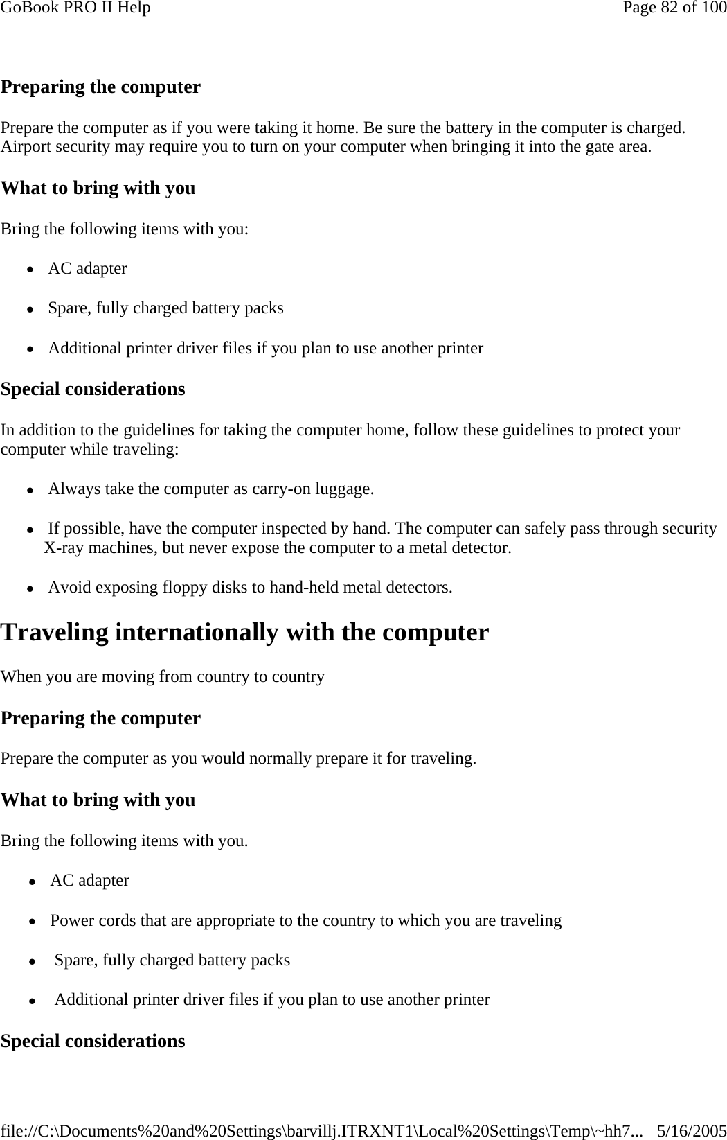 Preparing the computer Prepare the computer as if you were taking it home. Be sure the battery in the computer is charged. Airport security may require you to turn on your computer when bringing it into the gate area.  What to bring with you Bring the following items with you: z AC adapter z Spare, fully charged battery packs z Additional printer driver files if you plan to use another printer Special considerations In addition to the guidelines for taking the computer home, follow these guidelines to protect your computer while traveling: z Always take the computer as carry-on luggage. z If possible, have the computer inspected by hand. The computer can safely pass through security X-ray machines, but never expose the computer to a metal detector. z Avoid exposing floppy disks to hand-held metal detectors. Traveling internationally with the computer When you are moving from country to country  Preparing the computer Prepare the computer as you would normally prepare it for traveling.  What to bring with you Bring the following items with you. z AC adapter z Power cords that are appropriate to the country to which you are traveling z  Spare, fully charged battery packs z  Additional printer driver files if you plan to use another printer Special considerations Page 82 of 100GoBook PRO II Help5/16/2005file://C:\Documents%20and%20Settings\barvillj.ITRXNT1\Local%20Settings\Temp\~hh7...