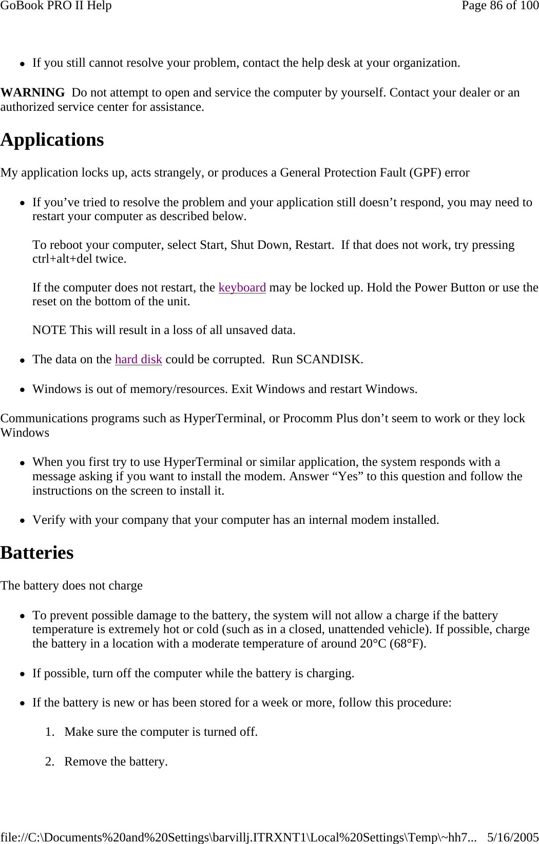 zIf you still cannot resolve your problem, contact the help desk at your organization. WARNING  Do not attempt to open and service the computer by yourself. Contact your dealer or an authorized service center for assistance. Applications  My application locks up, acts strangely, or produces a General Protection Fault (GPF) error zIf you’ve tried to resolve the problem and your application still doesn’t respond, you may need to restart your computer as described below.   To reboot your computer, select Start, Shut Down, Restart.  If that does not work, try pressing ctrl+alt+del twice.  If the computer does not restart, the keyboard may be locked up. Hold the Power Button or use the reset on the bottom of the unit.   NOTE This will result in a loss of all unsaved data. zThe data on the hard disk could be corrupted.  Run SCANDISK. zWindows is out of memory/resources. Exit Windows and restart Windows. Communications programs such as HyperTerminal, or Procomm Plus don’t seem to work or they lock Windows zWhen you first try to use HyperTerminal or similar application, the system responds with a message asking if you want to install the modem. Answer “Yes” to this question and follow the instructions on the screen to install it. zVerify with your company that your computer has an internal modem installed. Batteries   The battery does not charge zTo prevent possible damage to the battery, the system will not allow a charge if the battery temperature is extremely hot or cold (such as in a closed, unattended vehicle). If possible, charge the battery in a location with a moderate temperature of around 20°C (68°F). zIf possible, turn off the computer while the battery is charging. zIf the battery is new or has been stored for a week or more, follow this procedure: 1. Make sure the computer is turned off. 2. Remove the battery. Page 86 of 100GoBook PRO II Help5/16/2005file://C:\Documents%20and%20Settings\barvillj.ITRXNT1\Local%20Settings\Temp\~hh7...