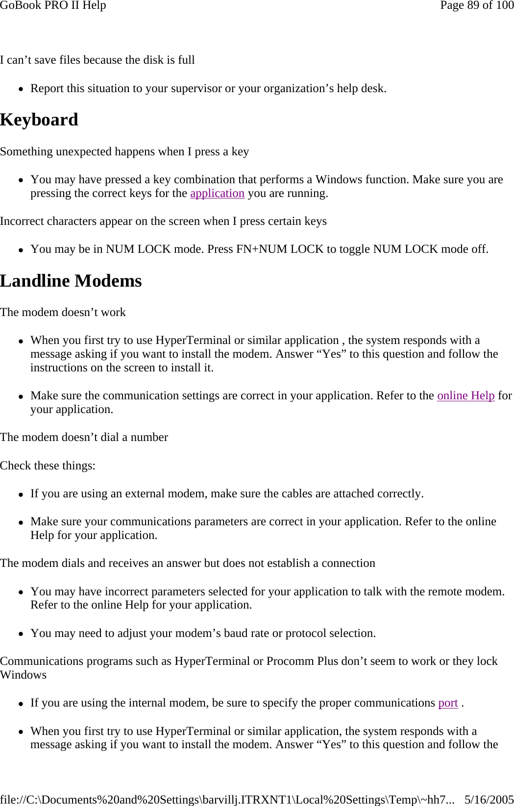 I can’t save files because the disk is full zReport this situation to your supervisor or your organization’s help desk. Keyboard  Something unexpected happens when I press a key zYou may have pressed a key combination that performs a Windows function. Make sure you are pressing the correct keys for the application you are running.  Incorrect characters appear on the screen when I press certain keys zYou may be in NUM LOCK mode. Press FN+NUM LOCK to toggle NUM LOCK mode off. Landline Modems   The modem doesn’t work zWhen you first try to use HyperTerminal or similar application , the system responds with a message asking if you want to install the modem. Answer “Yes” to this question and follow the instructions on the screen to install it. zMake sure the communication settings are correct in your application. Refer to the online Help for your application. The modem doesn’t dial a number Check these things: zIf you are using an external modem, make sure the cables are attached correctly. zMake sure your communications parameters are correct in your application. Refer to the online Help for your application. The modem dials and receives an answer but does not establish a connection zYou may have incorrect parameters selected for your application to talk with the remote modem. Refer to the online Help for your application. zYou may need to adjust your modem’s baud rate or protocol selection. Communications programs such as HyperTerminal or Procomm Plus don’t seem to work or they lock Windows zIf you are using the internal modem, be sure to specify the proper communications port .  zWhen you first try to use HyperTerminal or similar application, the system responds with a message asking if you want to install the modem. Answer “Yes” to this question and follow the Page 89 of 100GoBook PRO II Help5/16/2005file://C:\Documents%20and%20Settings\barvillj.ITRXNT1\Local%20Settings\Temp\~hh7...